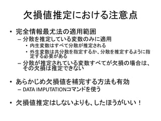 欠損値推定における注意点
• 完全情報最尤法の適用範囲
 – 分散を推定している変数のみに適用
   • 内生変数はすべて分散が推定される
   • 外生変数は共分散を指定するか、分散を推定するように指
     定する必要がある
 – 分散が推定されている変数すべてが欠損の場合は、
   その欠損は推定できない

• あらかじめ欠損値を補完する方法も有効
 – DATA IMPUTATIONコマンドを使う

• 欠損値推定はしないよりも、したほうがいい！
 