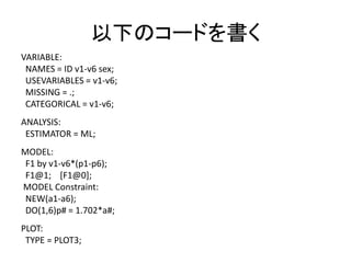 以下のコードを書く
VARIABLE:
 NAMES = ID v1-v6 sex;
 USEVARIABLES = v1-v6;
 MISSING = .;
 CATEGORICAL = v1-v6;
ANALYSIS:
 ESTIMATOR = ML;
MODEL:
 F1 by v1-v6*(p1-p6);
 F1@1; [F1@0];
MODEL Constraint:
 NEW(a1-a6);
 DO(1,6)p# = 1.702*a#;
PLOT:
 TYPE = PLOT3;
 