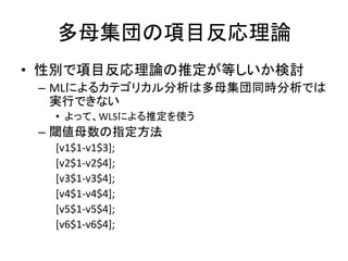 多母集団の項目反応理論
• 性別で項目反応理論の推定が等しいか検討
 – MLによるカテゴリカル分析は多母集団同時分析では
   実行できない
  • よって、WLSによる推定を使う
 – 閾値母数の指定方法
  [v1$1-v1$3];
  [v2$1-v2$4];
  [v3$1-v3$4];
  [v4$1-v4$4];
  [v5$1-v5$4];
  [v6$1-v6$4];
 