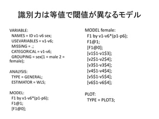 識別力は等値で閾値が異なるモデル
VARIABLE:                      MODEL female:
 NAMES = ID v1-v6 sex;          F1 by v1-v6*(p1-p6);
 USEVARIABLES = v1-v6;          F1@1;
 MISSING = .;                   [F1@0];
 CATEGORICAL = v1-v6;           [v1$1-v1$3];
 GROUPING = sex(1 = male 2 =
female);                        [v2$1-v2$4];
                                [v3$1-v3$4];
ANALYSIS:                       [v4$1-v4$4];
 TYPE = GENERAL;                [v5$1-v5$4];
 ESTIMATOR = WLS;               [v6$1-v6$4];

MODEL:                         PLOT:
 F1 by v1-v6*(p1-p6);           TYPE = PLOT3;
 F1@1;
 [F1@0];
 