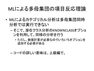 MLによる多母集団の項目反応理論
• MLによるカテゴリカル分析は多母集団同時
  分析では実行できない
 – そこで、潜在クラス分析のKNOWNCLASSオプショ
   ンを利用して、同様の分析を行う
  • ただし、数値計算が必要なのでいろいろオプションを
    追加する必要がある


 – コードの詳しい意味は、上級編で。
 