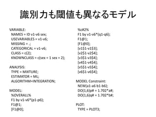 識別力も閾値も異なるモデル
VARIABLE:                            %c#2%
 NAMES = ID v1-v6 sex;               F1 by v1-v6*(q1-q6);
 USEVARIABLES = v1-v6;               F1@1;
 MISSING = .;                        [F1@0];
 CATEGORICAL = v1-v6;                [v1$1-v1$3];
 CLASS = c(2);                       [v2$1-v2$4];
 KNOWNCLASS = c(sex = 1 sex = 2);    [v3$1-v3$4];
                                     [v4$1-v4$4];
ANALYSIS:                            [v5$1-v5$4];
 TYPE = MIXTURE;                     [v6$1-v6$4];
 ESTIMATOR = ML;
 ALGORITHM=INTEGRATION;             MODEL Constraint:
                                     NEW(a1-a6 b1-b6);
MODEL:                               DO(1,6)p# = 1.702*a#;
 %OVERALL%                           DO(1,6)q# = 1.702*b#;
 F1 by v1-v6*(p1-p6);
 F1@1;                              PLOT:
 [F1@0];                             TYPE = PLOT3;
 