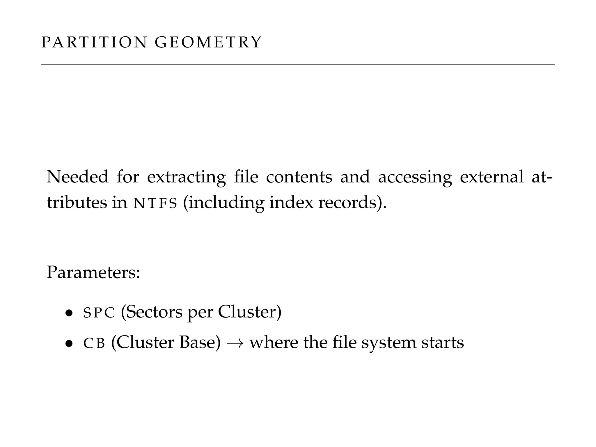 PA RT I T I O N G E O M E T RY
Needed for extracting ﬁle contents and accessing external at-
tributes in N T F S (including index records).
Parameters:
• S P C (Sectors per Cluster)
• C B (Cluster Base) → where the ﬁle system starts
 