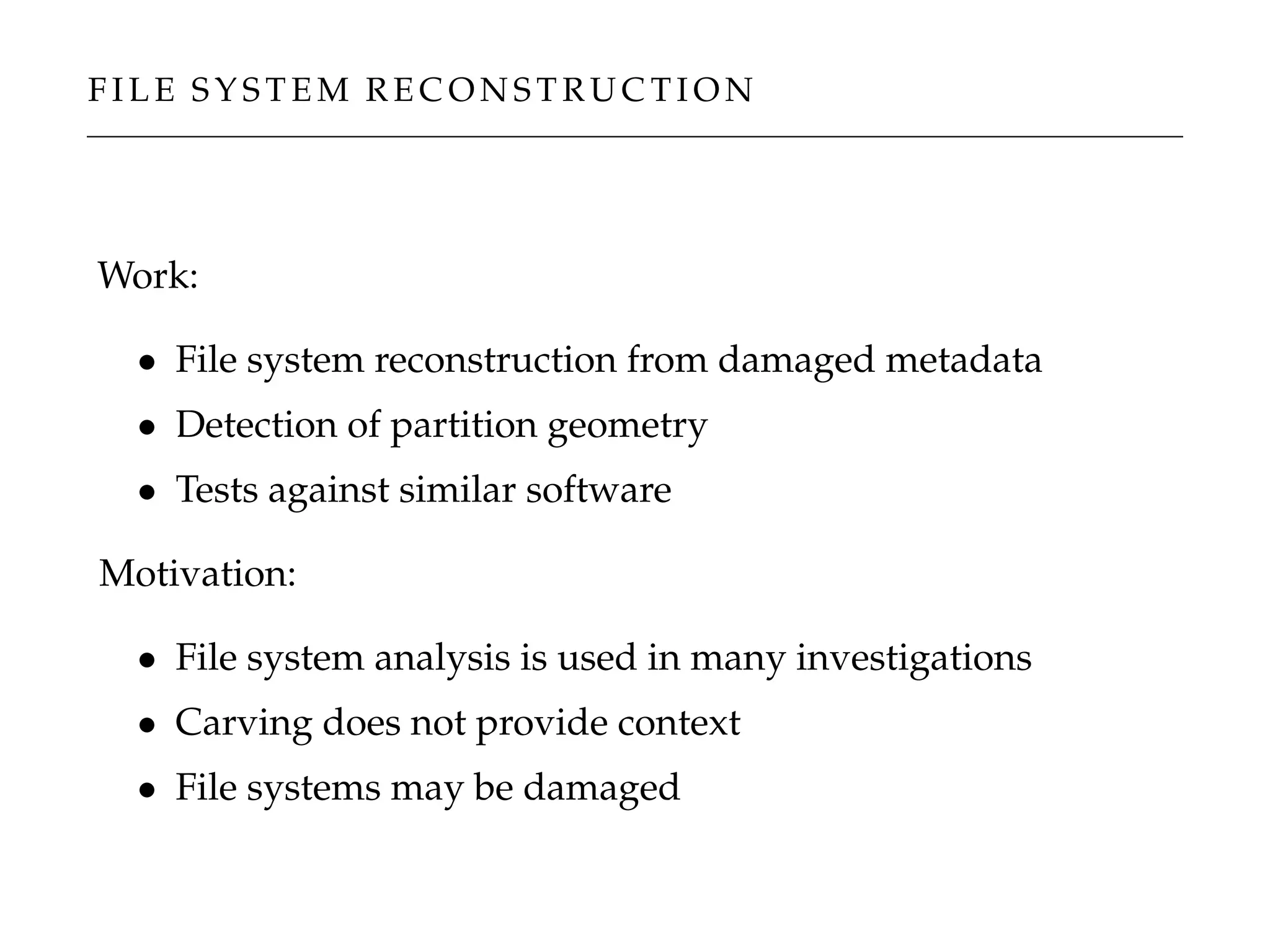 F I L E S Y S T E M R E C O N S T R U C T I O N
Work:
• File system reconstruction from damaged metadata
• Detection of partition geometry
• Tests against similar software
Motivation:
• File system analysis is used in many investigations
• Carving does not provide context
• File systems may be damaged
 