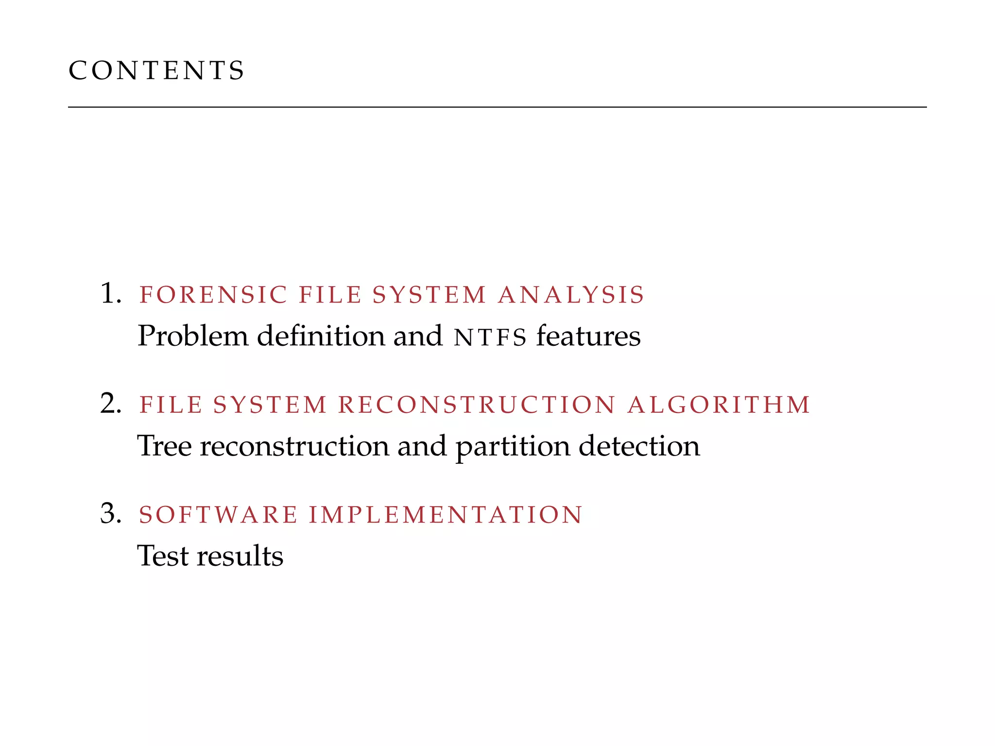 C O N T E N T S
1. F O R E N S I C F I L E S Y S T E M A N A LY S I S
Problem deﬁnition and N T F S features
2. F I L E S Y S T E M R E C O N S T R U C T I O N A L G O R I T H M
Tree reconstruction and partition detection
3. S O F T WA R E I M P L E M E N TAT I O N
Test results
 