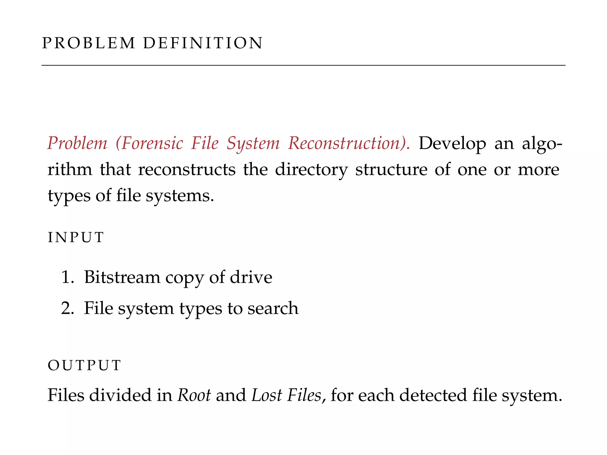 P R O B L E M D E F I N I T I O N
Problem (Forensic File System Reconstruction). Develop an algo-
rithm that reconstructs the directory structure of one or more
types of ﬁle systems.
I N P U T
1. Bitstream copy of drive
2. File system types to search
O U T P U T
Files divided in Root and Lost Files, for each detected ﬁle system.
 