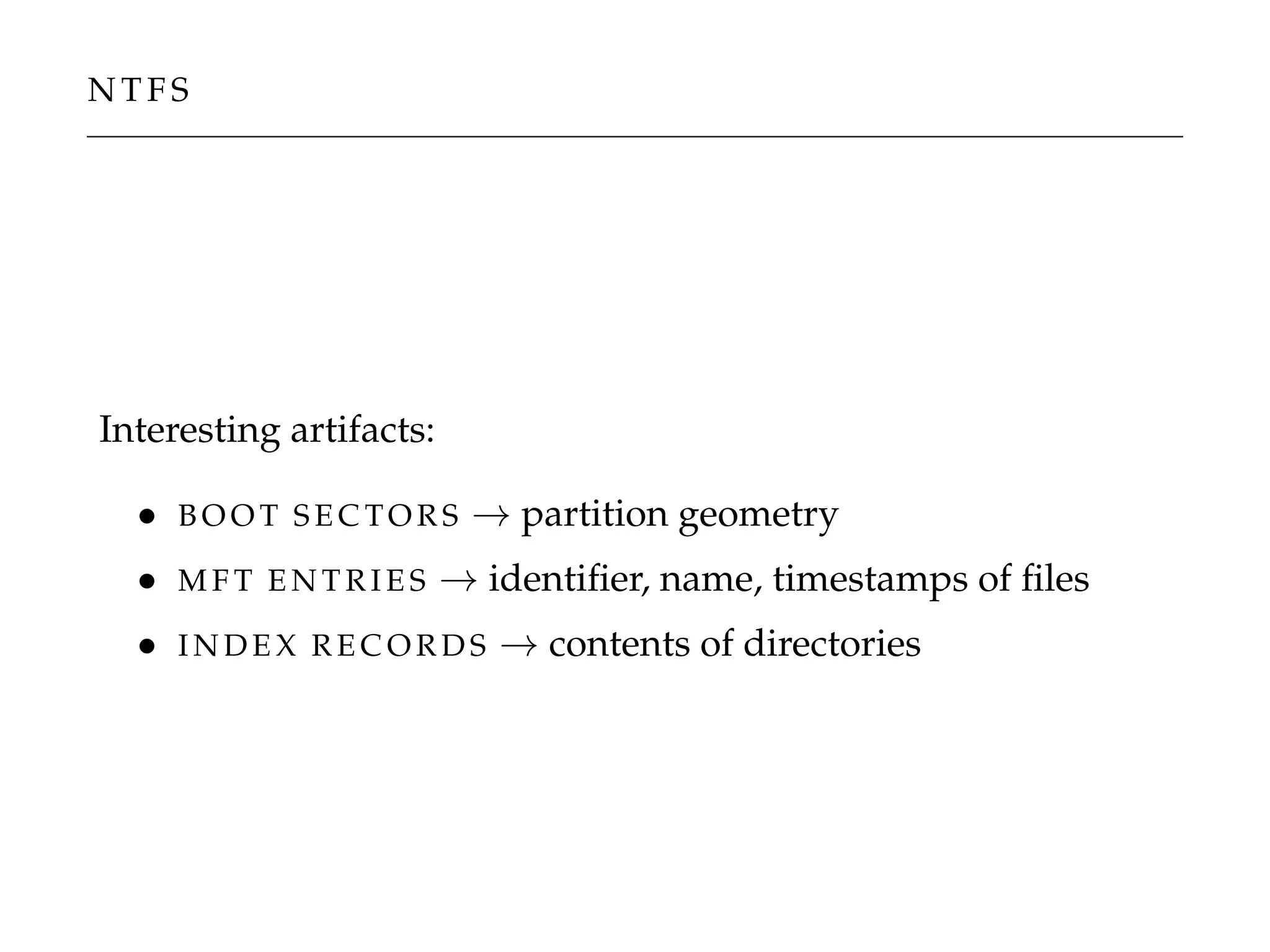 N T F S
Interesting artifacts:
• B O O T S E C TO R S → partition geometry
• M F T E N T R I E S → identiﬁer, name, timestamps of ﬁles
• I N D E X R E C O R D S → contents of directories
 