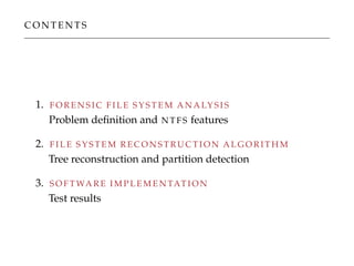 C O N T E N T S
1. F O R E N S I C F I L E S Y S T E M A N A LY S I S
Problem deﬁnition and N T F S features
2. F I L E S Y S T E M R E C O N S T R U C T I O N A L G O R I T H M
Tree reconstruction and partition detection
3. S O F T WA R E I M P L E M E N TAT I O N
Test results
 