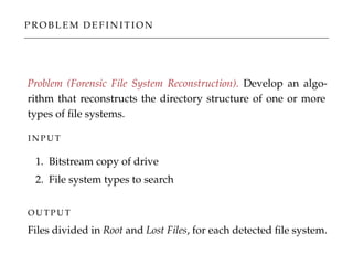 P R O B L E M D E F I N I T I O N
Problem (Forensic File System Reconstruction). Develop an algo-
rithm that reconstructs the directory structure of one or more
types of ﬁle systems.
I N P U T
1. Bitstream copy of drive
2. File system types to search
O U T P U T
Files divided in Root and Lost Files, for each detected ﬁle system.
 