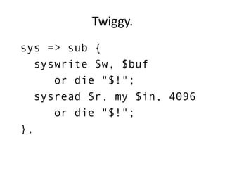 Twiggy.
sys => sub {
syswrite $w, $buf
or die "$!";
sysread $r, my $in, 4096
or die "$!";
},
 