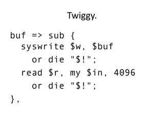 Twiggy.
buf => sub {
syswrite $w, $buf
or die "$!";
read $r, my $in, 4096
or die "$!";
},
 