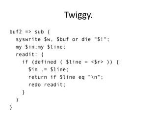 Twiggy.
buf2 => sub {
syswrite $w, $buf or die "$!";
my $in;my $line;
readit: {
if (defined ( $line = <$r> )) {
$in .= $line;
return if $line eq "n";
redo readit;
}
}
}
 