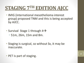 STAGING 7TH EDITION AJCC
• IMIG (international mesothelioma interest
group) proposed TNM and this is being accepted
by AJCC.
• Survival Stage 1 through 4
• 51m, 26m, 15m and 8m.
• Staging is surgical, so without Sx, it may be
inaccurate.
• PET is part of staging.
13
 