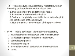 • T3 —> locally advanced, potentially resectable, tumor
involving ipsilateral Pleura with atleast one
• 1. Involvement of the endothoracic fascia
2. Extension into the mediastinal fat
3. Solitary, completely resectable focus extending into
the soft tissues of the chest wall
4. Non transmural involvement of the pericardium.
• T4  locally advanced, technically unresectable,
1. multifocal/diffuse chest wall with rib distruction
2. transdiaphragmatic Peritoneal involvment.
3. contralateral pleura
4. mediastinal organ
5. internal surface of pericardium or myocardium
6. spine.
15
 