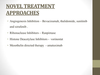 NOVEL TREATMENT
APPROACHES
• Angiogenesis Inhibition – Bevacizumab, thalidomide, sunitinib
and sorafenib .
• Ribonuclease Inhibitors – Ranpirnase
• Histone Deacetylase Inhibitors - vorinostat
• Mesothelin directed therapy - amatuximab
 