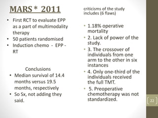 MARS * 2011 criticisms of the study
includes (6 flaws)
• 1.18% operative
mortality
• 2. Lack of power of the
study.
• 3. The crossover of
individuals from one
arm to the other in six
instances
• 4. Only one-third of the
individuals received
the full TMT.
• 5. Preoperative
chemotherapy was not
standardized.
Conclusions
• Median survival of 14.4
months versus 19.5
months, respectively
• So Sx, not adding they
said.
• First RCT to evaluate EPP
as a part of multimodality
therapy
• 50 patients randomised
• Induction chemo - EPP -
RT
22
 