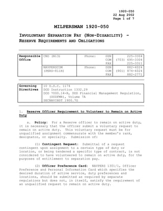 1920-050
                                                   22 Aug 2002
                                                   Page 1 of 7

                  MILPERSMAN 1920-050
INVOLUNTARY SEPARATION PAY (NON-DISABILITY) -
RESERVE REQUIREMENTS AND OBLIGATIONS


Responsible CNO (N13)             Phone:     DSN          225-3304
Office                                       COM    (703) 695-3304
                                             FAX          225-3311
             NAVPERSCOM           Phone:     DSN          882-4024
             (PERS-811H)                     COM    (901) 874-4024
                                             FAX          882-2771


Governing    10 U.S.C. 1174
Directives   DOD Instruction 1332.29
             DOD 7000.14-R, DOD Financial Management Regulation,
                (DODFMR), Volume 7A
             SECNAVINST 1900.7G


1. Reserve Officer Requirement to Volunteer to Remain on Active
Duty

    a. Policy: For a Reserve officer to remain on active duty,
it is necessary that the officer submit a voluntary request to
remain on active duty. This voluntary request must be for
unqualified assignment commensurate with the member’s rank,
designator, or specialty. Submission of:

        (1) Contingent Request: Submittal of a request
contingent upon assignment to a certain type of duty or
location, or being tendered a specific type of contract, is not
considered to have volunteered to remain on active duty, for the
purposes of entitlement to separation pay.

        (2) Officer Preference Card: NAVPERS 1301/1, Officer
Preference and Personal Information Card which specifies the
desired duration of active service, duty preferences and
locations, should be submitted as required by separate
regulations but does not, in itself, satisfy the requirement of
an unqualified request to remain on active duty.
 