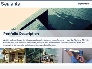 17
Sealants
Portfolio Description
A diverse line of premier silicone and acrylic sealants manufactured under the General Electric
brand name that provides architects, builders and homeowners with effective solutions for
sealing the commercial building envelope and residences.
 