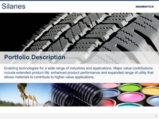 21
Silanes
Portfolio Description
Enabling technologies for a wide range of industries and applications. Major value contributions
include extended product life, enhanced product performance and expanded range of utility that
allows materials to contribute to higher value applications.
 