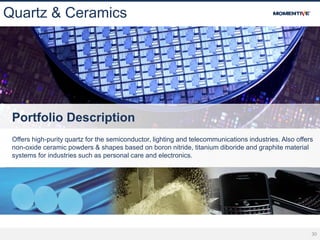 30
Quartz & Ceramics
Portfolio Description
Offers high-purity quartz for the semiconductor, lighting and telecommunications industries. Also offers
non-oxide ceramic powders & shapes based on boron nitride, titanium diboride and graphite material
systems for industries such as personal care and electronics.
 