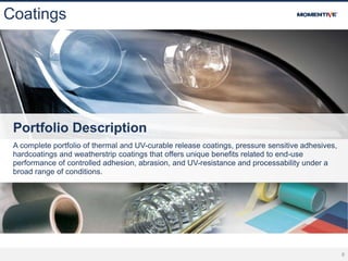 8
Coatings
Portfolio Description
A complete portfolio of thermal and UV-curable release coatings, pressure sensitive adhesives,
hardcoatings and weatherstrip coatings that offers unique benefits related to end-use
performance of controlled adhesion, abrasion, and UV-resistance and processability under a
broad range of conditions.
 