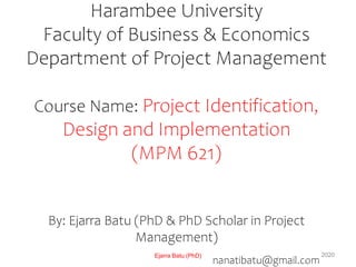 Harambee University
Faculty of Business & Economics
Department of Project Management
Course Name: Project Identification,
Design and Implementation
(MPM 621)
By: Ejarra Batu (PhD & PhD Scholar in Project
Management)
nanatibatu@gmail.com
Ejarra Batu (PhD) 2020
 