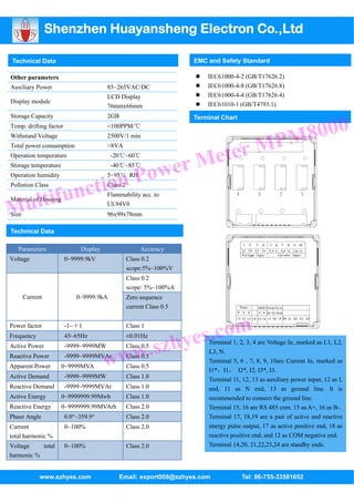 Shenzhen Huayansheng Electron Co.,Ltd

Technical Data                                                       EMC and Safety Standard

Other parameters                                                         IEC61000-4-2 (GB/T17626.2)
Auxiliary Power                        85~265VAC/DC                      IEC61000-4-8 (GB/T17626.8)
                                       LCD Display                       IEC61000-4-4 (GB/T17626.4)
Display module                                                           IEC61010-1 (GB/T4793.1)
                                       76mmx66mm




                                                                                                      8000
Storage Capacity                       2GB                           Terminal Chart
Temp. drifting factor                  <100PPM/℃


                                                                                                   PM
                                                                         ter M
Withstand Voltage                      2500V/1 min



                                                                      Me
Total power consumption                <8VA



                                                wer
Operation temperature                    -20℃~60℃



                                           n Po
Storage temperature                      -40℃~85℃



                 ctio
Operation humidity                     5~95％ RH



           tifun
Pollution Class                        Class 2


        ul
                                       Flammability acc. to

M
Material of Housing
                                       UL94V0
Size                                   96x99x78mm

Technical Data

   Parameters                Display                  Accuracy
Voltage                 0~9999.9kV               Class 0.2
                                                 scope:5%~100%V
                                                 Class 0.2
                                                 scope: 5%~100%A
       Current              0~9999.9kA           Zero sequence
                                                 current Class 0.5




                                                                    s.com
Power factor            -1~＋1                    Class 1




                                          w.s                  zhye
Frequency               45~65Hz                  ±0.01Hz
                                                                         Terminal 1, 2, 3, 4 are Voltage In, marked as L1, L2,


                                       ww
Active Power            -9999~9999MW             Class 0.5
                                                                         L3, N.
Reactive Power          -9999~9999MVAr           Class 0.5
                                                                         Terminal 5, 6 , 7, 8, 9, 10are Current In, marked as
Apparent Power        0~9999MVA                  Class 0.5
                                                                         I1*，I1， I2*, I2, I3*, I3.
Active Demand           -9999~9999MW             Class 1.0
                                                                         Terminal 11, 12, 13 as auxiliary power input, 12 as L
Reactive Demand         -9999~9999MVAr           Class 1.0               end, 11 as N end, 13 as ground line. It is
Active Energy         0~9999999.99Mwh            Class 1.0               recommended to connect the ground line.
Reactive Energy       0~9999999.99MVArh          Class 2.0               Terminal 15, 16 are RS 485 com. 15 as A+, 16 as B-.
Phase Angle             0.0°~359.9°              Class 2.0               Terminal 17, 18,19 are a pair of active and reactive
Current                 0~100%                   Class 2.0               energy pulse output, 17 as active positive end, 18 as
total harmonic %                                                         reactive positive end, and 12 as COM negative end.
Voltage    total        0~100%                   Class 2.0               Terminal 14,20, 21,22,23,24 are standby ends.
harmonic %


             www.szhyes.com                Email: export008@szhyes.com                Tel: 86-755-33581652
 