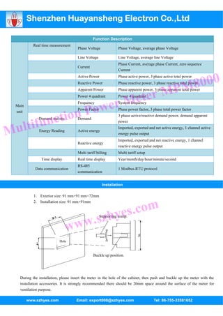 Shenzhen Huayansheng Electron Co.,Ltd

                                                 Function Description
            Real time measurement
                                       Phase Voltage            Phase Voltage, average phase Voltage

                                       Line Voltage             Line Voltage, average line Voltage
                                                                Phase Current, average phase Current, zero sequence
                                       Current
                                                                Current



                                                                                                        8000
                                       Active Power             Phase active power, 3 phase active total power


                                                                                                     PM
                                       Reactive Power           Phase reactive power, 3 phase reactive total power



                                                                          ter M
                                       Apparent Power           Phase apparent power, 3 phase apparent total power


                                                                       Me
                                       Power 4 quadrant         Power 4 quadrant



                                            Po wer
                                       Frequency                System frequency
  Main



                 ction
                                       Power Factor             Phase power factor, 3 phase total power factor
  unit


             fun
                                                                3 phase active/reactive demand power, demand apparent


  ulti
               Demand statistic        Demand
                                                                power


M              Energy Reading          Active energy
                                                                Imported, exported and net active energy, 1 channel active
                                                                energy pulse output
                                                                Imported, exported and net reactive energy, 1 channel
                                       Reactive energy
                                                                reactive energy pulse output
                                       Multi tariff billing     Multi tariff setup
                 Time display          Real time display        Year/month/day/hour/minute/second
                                       RS-485
             Data communication                                 1 Modbus-RTU protocol
                                       communication


                                                       Installation

            1. Exterior size: 91 mm×91 mm×72mm



                                                            s.com
            2. Installation size: 91 mm×91mm




                                     w.s               zhye
                                                      Supporting comp.


                                  ww
                            Hole



                                                 Buckle up position.




    During the installation, please insert the meter in the hole of the cabinet, then push and buckle up the meter with the
    installation accessories. It is strongly recommended there should be 20mm space around the surface of the meter for
    ventilation purpose.

         www.szhyes.com               Email: export008@szhyes.com                     Tel: 86-755-33581652
 
