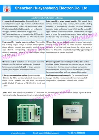 Shenzhen Huayansheng Electron Co.,Ltd

                                          Auxiliary module's function and usage
8 remote signals input module: This module has 8                Programmable 4 relay outputs module: This module has 4
sourcefree remote signals input channels, each channel can      separate electric relay output channels, which can be setted up
be setted up separately to check the outside on-off status.     separately to corresponding different electricity parameter’s
Detail setup can be finished through the key on the meter       automatic model and manual model which can be operated by
and upper computer. The function of upper read                  upper computer. Associated automatic alarm function can trigger


                                                                                                              8000
SOE(Sequence of events) by connecting the SOE interface         event to record the present power system status; without alarm,


                                                                                                           PM
which record accurately the status and detail time of events.   the 4 electric relay will normally keep open.


Programmable 4 analog outputs module: This module

                                                                            Me ter M
                                                                SD card data storage module: Adopted advanced high-capacity


                                                 wer
has 4 analog output, voltage or current model optional.         internal storage SD card to store electrical measurement



                                            n Po
Output adopts 4 channels same negative terminal format,         parameter at real time; and store the data for a given period of


                ctio
each channel corresponding separately to different              time. The data can be educed and analysed by upper computer,



          tifun
electricity parameter. Current is: (4--20) mA output, voltage   internal storage of SD card is optional.



M      ul
is: (0--5) V output.


Harmonic analysis module: It can display each measured          Data storage and harmonic analysis module: This module
information of the harmonic, and feedback the electric          combined SD card data storage and harmonic analysis function,
harmonic parameter, including (2~63 times) harmonic             which can store electrical measurement data and harmonic
content; phase angle etc. measured information.                 measurement data, including analysis and display (2~63times)
                                                                harmonic content; phase angle etc. measured information.
Ethernet communication module: It can connect to        Profibus communication module: The meter can Network
 Ethernet by RJ45, and read electrical measurement by through Profibus communication Protocol terminal, fully
remote access. Adopted 10M and 100M self-adaption complied with Profibus-DP Communication Protocol.
model. (Default IP address is:192.168.0.250; Local port
27011)




                                                                zhye s.com
Note: A max. of 4 modules can be applied to 1 main unit, and the same type of modules can’t be selected together. C and V



                                         w.s
can’t be selected at the same time; B can’t be selected with M or H.


                                      ww




            www.szhyes.com                   Email: export008@szhyes.com                     Tel: 86-755-33581652
 