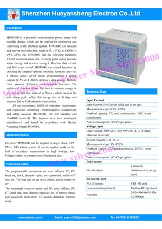 Shenzhen Huayansheng Electron Co.,Ltd

 Description


 MPM8000 is a powerful multifunction power meter with
 modular design, which can be applied for monitoring and
 controlling of the electrical system. MPM8000 can measure
 and analyze real time data, such as U, I, P, Q, S, COSΦ, F,



                                                                                                       8000
 kWh, kVAr, etc. MPM8000 has the following functions:



                                                                                                    PM
 RS-485 communication port, 2 energy pulse output (include



                                                                        ter M
 active energy and reactive energy), Max/min data record,



                                                                     Me
 and SOE event record. MPM8000 can extend functions by



                                                wer
 choosing the external optional modules: harmonic analysis,



                                           n Po
 8 remote signals on/off mode, programmable 4 analog



               ctio
 outputs (0~5V or 4~20mA optional), data storage, Profibus



         tifun
 Com. protocol, Ethernet communication functions. The


      ul
 multi-tariff function allows the user to measure energy in


Many interval (the min. interval is 30min.), which can read the   Technical Data
 sum, sharp, peak, valley, flat energy data in 30 days, and
 measure 2nd to 63rd harmonics in statistics.                     Input Current
      All our instruments fulfill all important requirements      Input Current: 5A (Current value can be set up)
 and regulations concerning electromagnetic compatibility         Measurement scope: 0.5%~120%
 and safety isolation (IEC61000, IEC1010 standard and             Overload capacity: 2 X rated continuously, 100A/1s non
 EN61010 standard). The devices have been developed,              continuously
 manufactured and tested in accordance with Quality               Power consumption: ≤0.2VA per phase
 Assurance System ISO 9001.                                       Voltage Input
                                                                  Input Voltage: 400VAC (L-N), 693VAC (L-L) (Voltage
 Measured Scope                                                   value can be set up)
                                                                  System frequency: 45~65Hz
The meter MPM8000 can be applied in single phase, 3-Ph



                                                                 s.com
                                                                  Measurement scope: 3%~120%
3Wire, 3-Ph 4Wire system. It can be applied vastly in the
                                                                  Overload Capacity: 2 X rated continuous, 2500V/1s non


                                                            zhye
field of secondary measurement in high Voltage, low
                                                                  continuous


                                             w.s
Voltage system, or transmission of measured data.


                                           w
                                                                  Power consumption: ≤0.5VA per phase

 Parameter setup
                                     w                            Pulse output


                                                                  No. of outputs
                                                                                                        2 channels
                                                                                                        (active/reactive energy
The programmable parameters are: com. address, PT, CT,
baud rte, clock, demand cycle, user password, multi-tariff                                              each)
rate, etc. The user can set up relay output, analog output on     Serial com. port
PC.                                                               NO. of outputs                        1 RS-485 port
The parameters setup on meter and PC: com. address, PT,           Communication protocol                Modbus-RTU protocol
CT, baud rate, time, demand statistics, no. of remote signal,                                           2400/4800/9600/1920
                                                                  Baud rate
user password, multi-tariff, IO module detection, Ethernet                                              0/38400bps
setup.




           www.szhyes.com                  Email: export008@szhyes.com                 Tel: 86-755-33581652
 