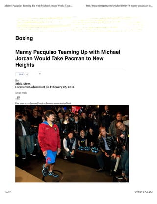 Boxing
Manny Pacquiao Teaming Up with Michael
Jordan Would Take Pacman to New
Heights
0
By
Mick Akers
(Featured Columnist) on February 27, 2012
2,740 reads
4
Use your ← → (arrow) keys to browse more storiesNext
14Like
Manny Pacquiao Teaming Up with Michael Jordan Would Take... http://bleacherreport.com/articles/1081974-manny-pacquiao-te...
1 of 2 3/25/12 8:54 AM
 