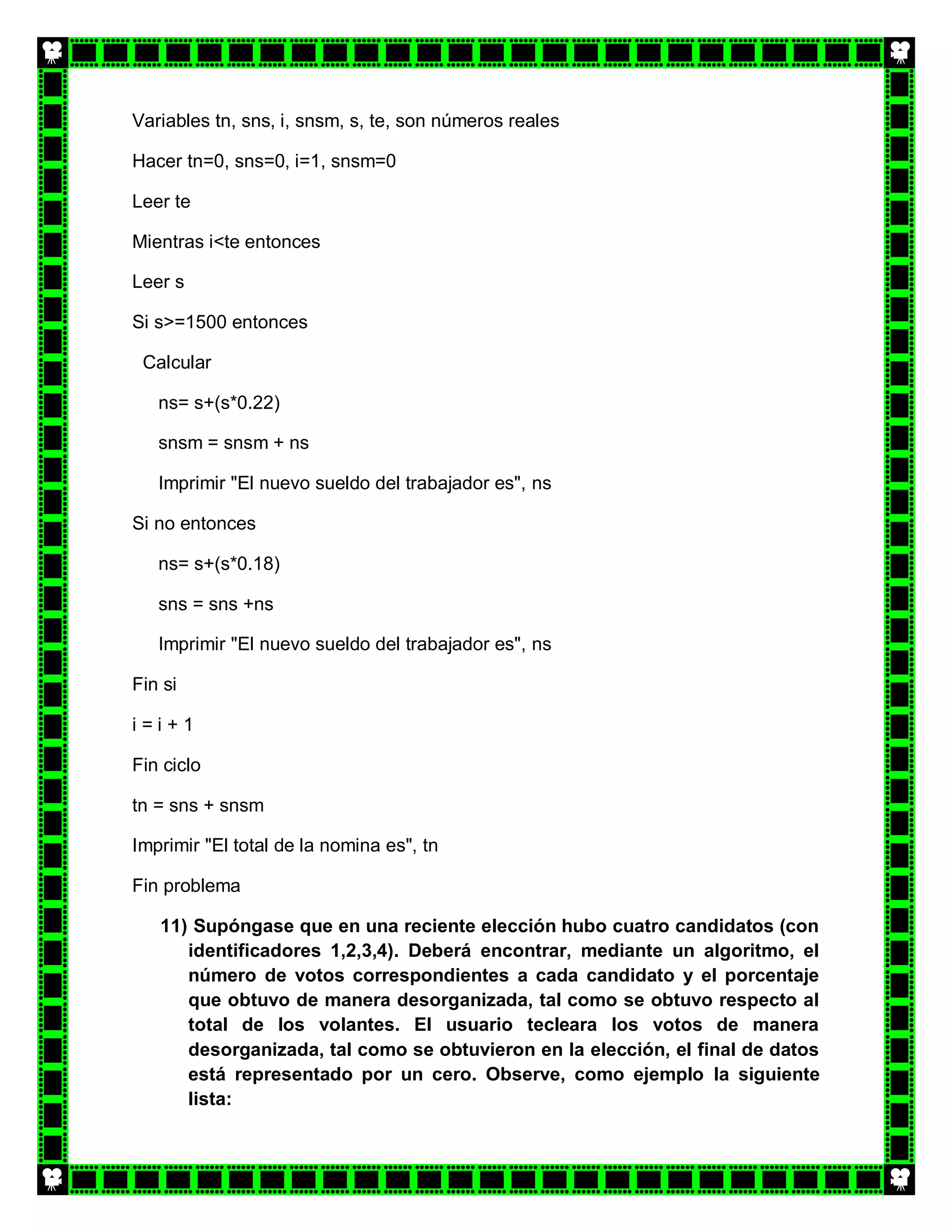 Variables tn, sns, i, snsm, s, te, son números reales

Hacer tn=0, sns=0, i=1, snsm=0

Leer te

Mientras i<te entonces

Leer s

Si s>=1500 entonces

 Calcular

   ns= s+(s*0.22)

   snsm = snsm + ns

   Imprimir "El nuevo sueldo del trabajador es", ns

Si no entonces

   ns= s+(s*0.18)

   sns = sns +ns

   Imprimir "El nuevo sueldo del trabajador es", ns

Fin si

i=i+1

Fin ciclo

tn = sns + snsm

Imprimir "El total de la nomina es", tn

Fin problema

   11) Supóngase que en una reciente elección hubo cuatro candidatos (con
      identificadores 1,2,3,4). Deberá encontrar, mediante un algoritmo, el
      número de votos correspondientes a cada candidato y el porcentaje
      que obtuvo de manera desorganizada, tal como se obtuvo respecto al
      total de los volantes. El usuario tecleara los votos de manera
      desorganizada, tal como se obtuvieron en la elección, el final de datos
      está representado por un cero. Observe, como ejemplo la siguiente
      lista:
 