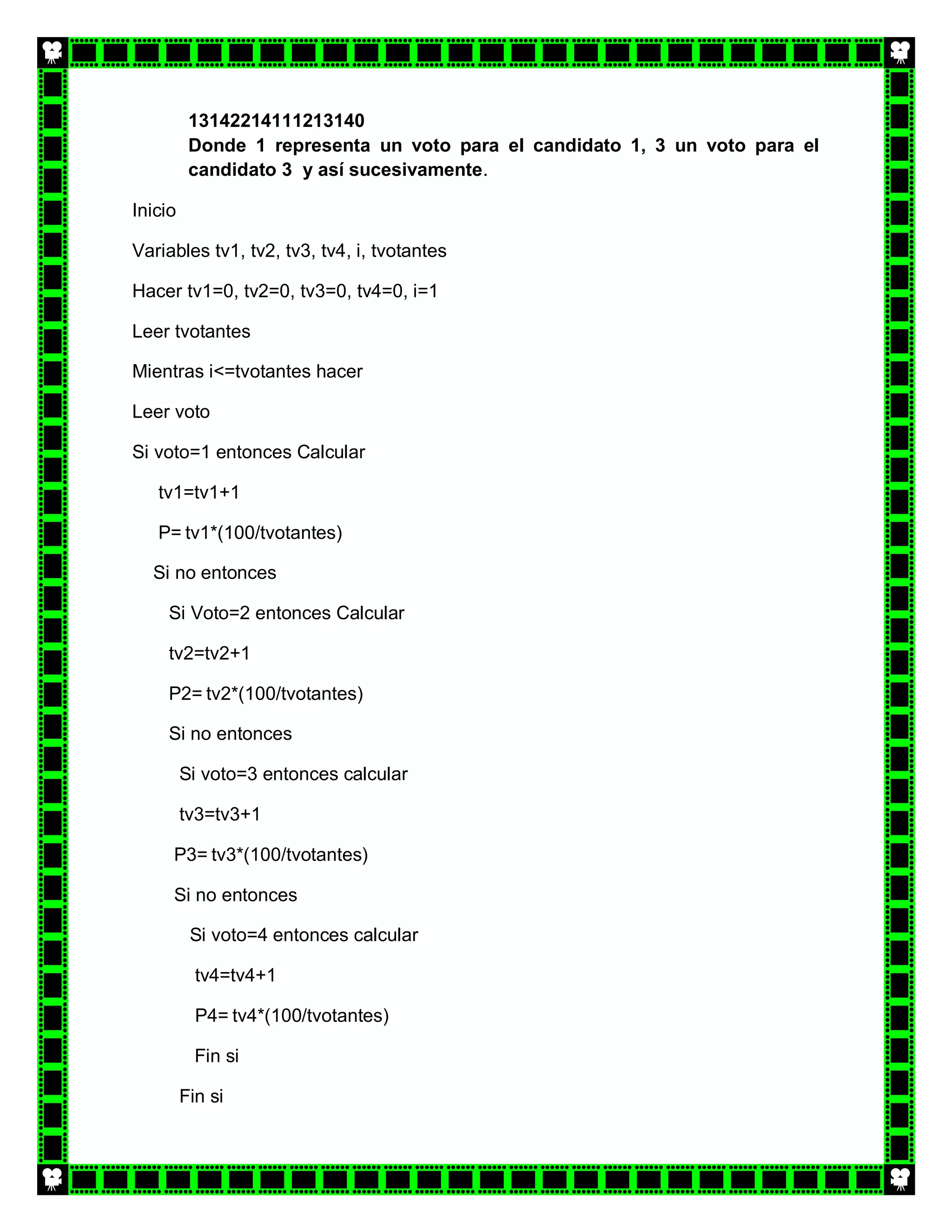 13142214111213140
          Donde 1 representa un voto para el candidato 1, 3 un voto para el
          candidato 3 y así sucesivamente.

Inicio

Variables tv1, tv2, tv3, tv4, i, tvotantes

Hacer tv1=0, tv2=0, tv3=0, tv4=0, i=1

Leer tvotantes

Mientras i<=tvotantes hacer

Leer voto

Si voto=1 entonces Calcular

   tv1=tv1+1

   P= tv1*(100/tvotantes)

  Si no entonces

     Si Voto=2 entonces Calcular

     tv2=tv2+1

     P2= tv2*(100/tvotantes)

     Si no entonces

         Si voto=3 entonces calcular

         tv3=tv3+1

     P3= tv3*(100/tvotantes)

     Si no entonces

          Si voto=4 entonces calcular

           tv4=tv4+1

           P4= tv4*(100/tvotantes)

           Fin si

         Fin si
 