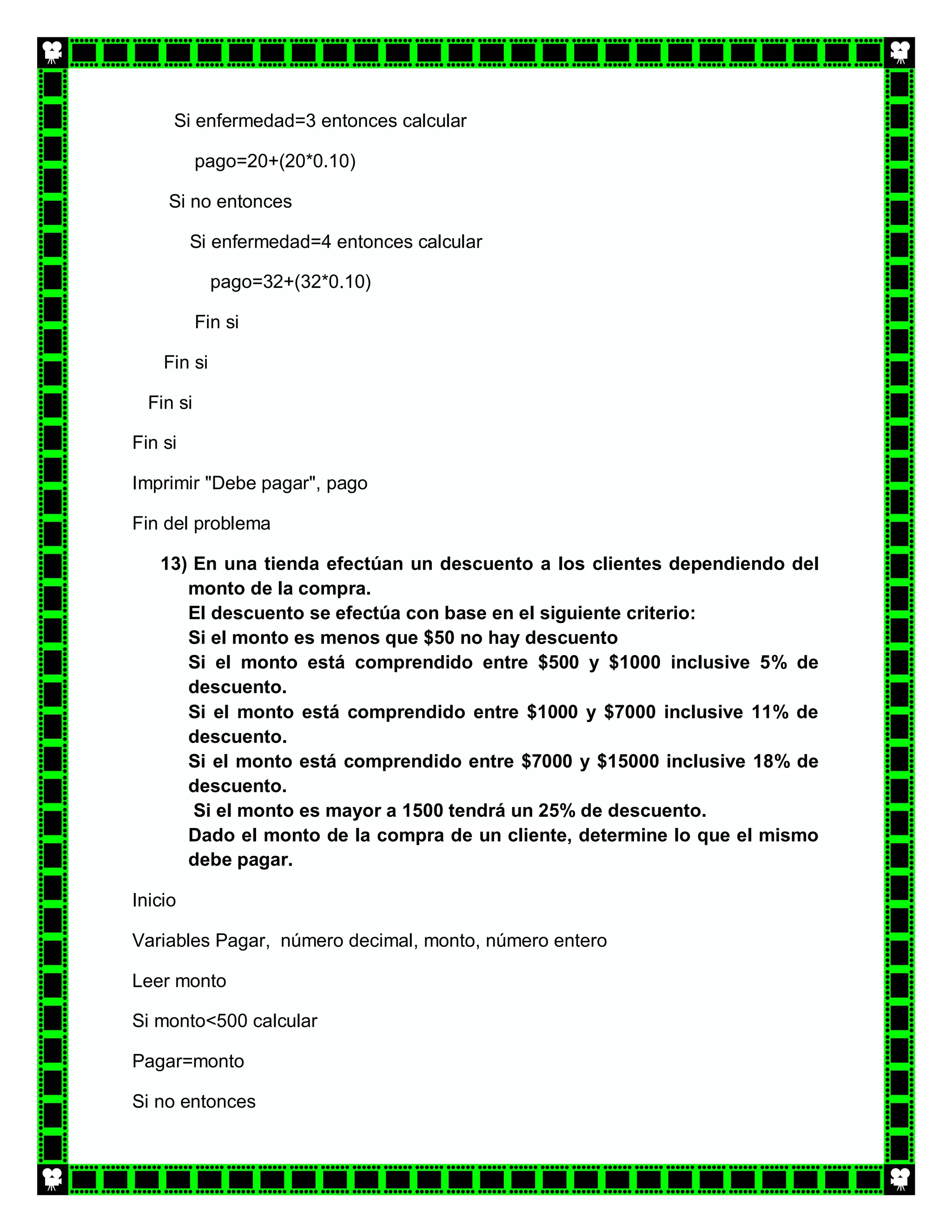 Si enfermedad=3 entonces calcular

           pago=20+(20*0.10)

     Si no entonces

         Si enfermedad=4 entonces calcular

             pago=32+(32*0.10)

           Fin si

    Fin si

  Fin si

Fin si

Imprimir "Debe pagar", pago

Fin del problema

   13) En una tienda efectúan un descuento a los clientes dependiendo del
      monto de la compra.
      El descuento se efectúa con base en el siguiente criterio:
      Si el monto es menos que $50 no hay descuento
      Si el monto está comprendido entre $500 y $1000 inclusive 5% de
      descuento.
      Si el monto está comprendido entre $1000 y $7000 inclusive 11% de
      descuento.
      Si el monto está comprendido entre $7000 y $15000 inclusive 18% de
      descuento.
       Si el monto es mayor a 1500 tendrá un 25% de descuento.
      Dado el monto de la compra de un cliente, determine lo que el mismo
      debe pagar.

Inicio

Variables Pagar, número decimal, monto, número entero

Leer monto

Si monto<500 calcular

Pagar=monto

Si no entonces
 