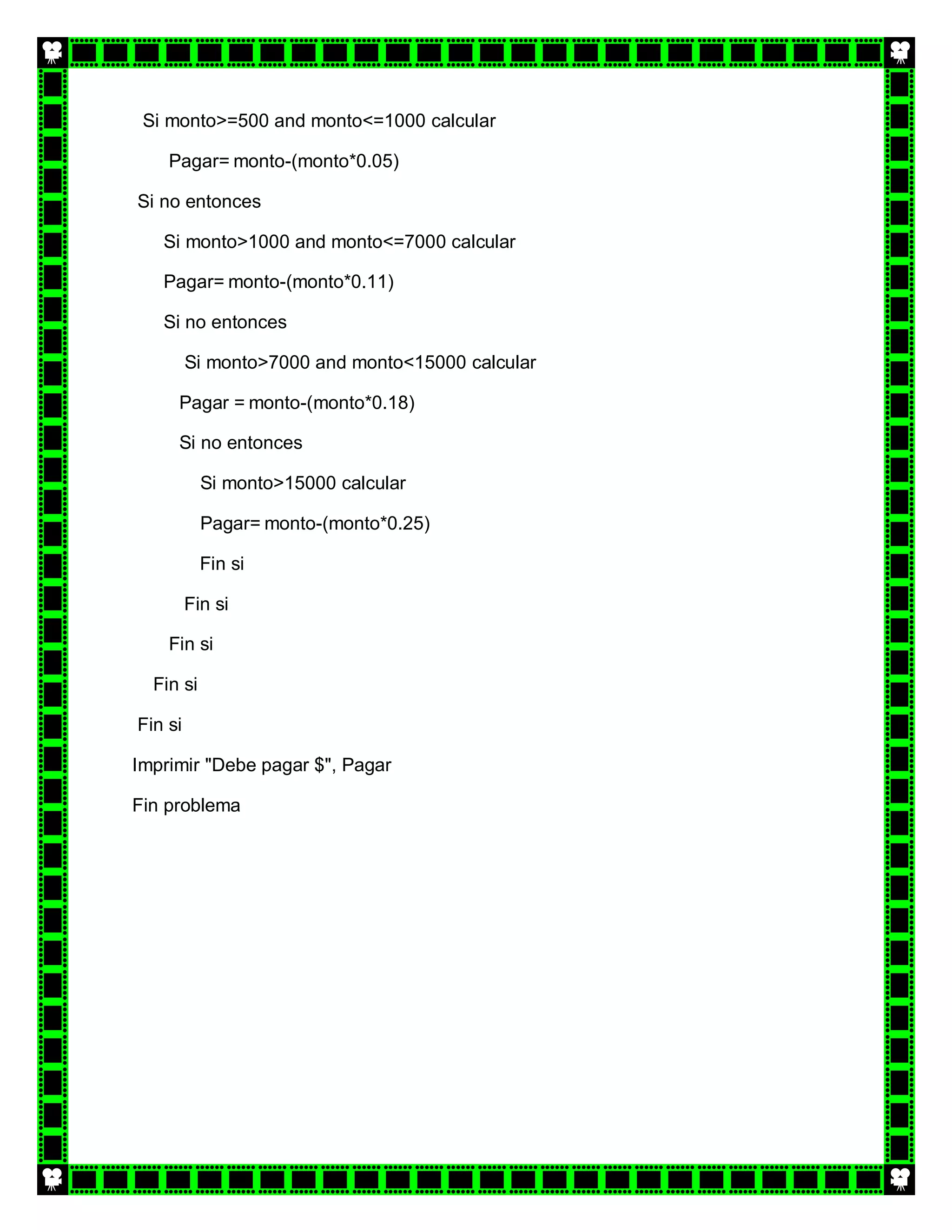 Si monto>=500 and monto<=1000 calcular

    Pagar= monto-(monto*0.05)

Si no entonces

   Si monto>1000 and monto<=7000 calcular

   Pagar= monto-(monto*0.11)

   Si no entonces

         Si monto>7000 and monto<15000 calcular

     Pagar = monto-(monto*0.18)

     Si no entonces

           Si monto>15000 calcular

           Pagar= monto-(monto*0.25)

           Fin si

         Fin si

    Fin si

  Fin si

Fin si

Imprimir "Debe pagar $", Pagar

Fin problema
 