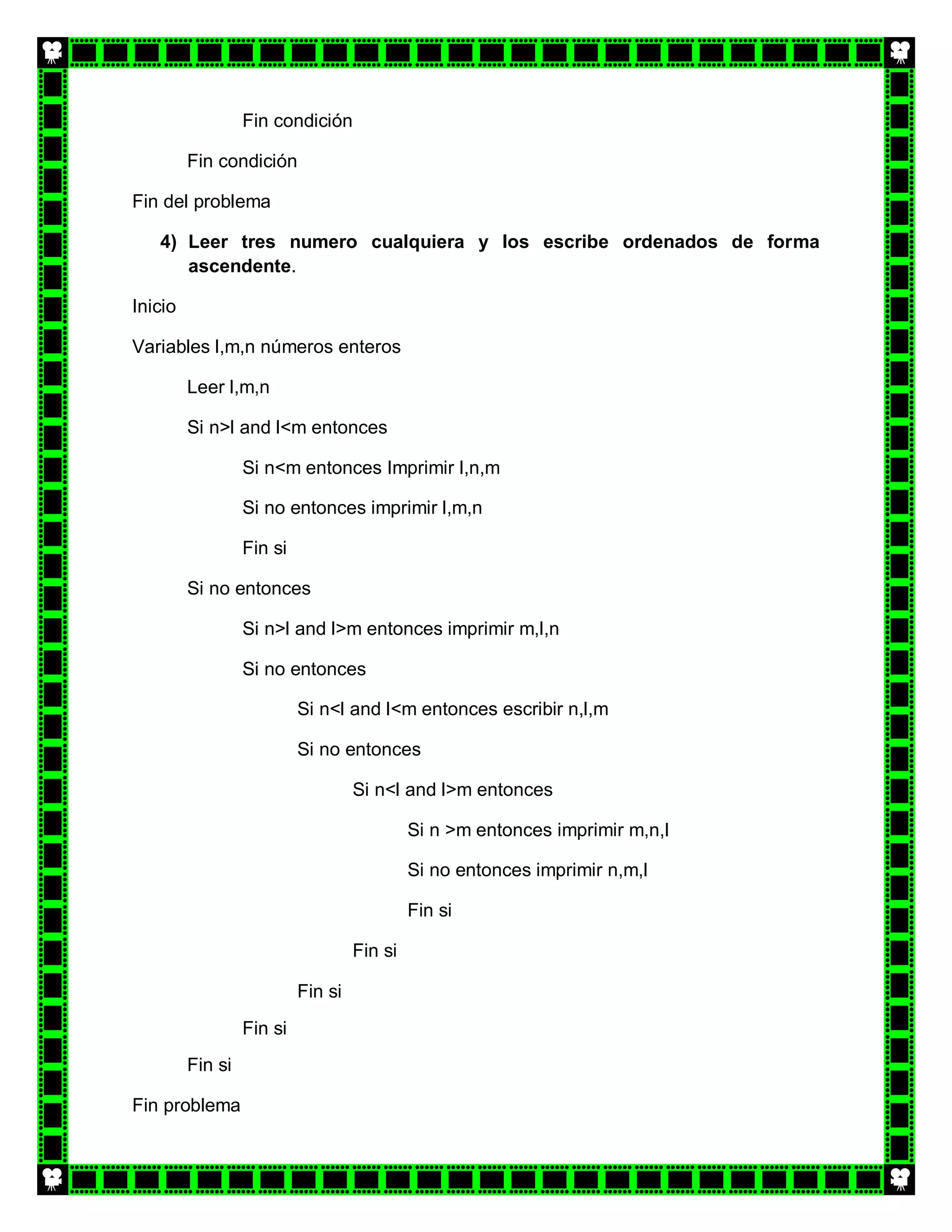 Fin condición

         Fin condición

Fin del problema

   4) Leer tres numero cualquiera y los escribe ordenados de forma
      ascendente.

Inicio

Variables l,m,n números enteros

         Leer l,m,n

         Si n>l and l<m entonces

                  Si n<m entonces Imprimir l,n,m

                  Si no entonces imprimir l,m,n

                  Fin si

         Si no entonces

                  Si n>l and l>m entonces imprimir m,l,n

                  Si no entonces

                           Si n<l and l<m entonces escribir n,l,m

                           Si no entonces

                                    Si n<l and l>m entonces

                                             Si n >m entonces imprimir m,n,l

                                             Si no entonces imprimir n,m,l

                                             Fin si

                                    Fin si

                           Fin si
                  Fin si
         Fin si

Fin problema
 