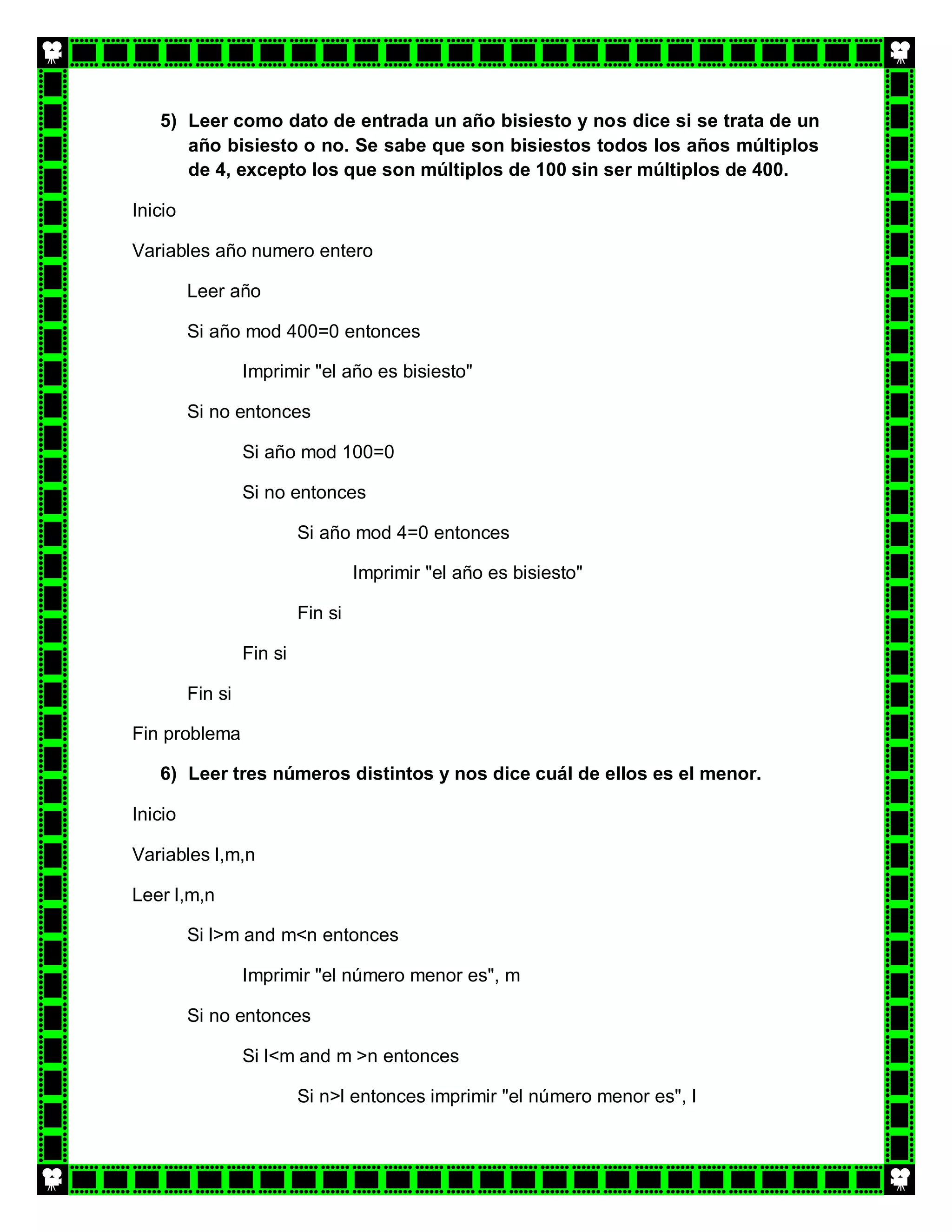 5) Leer como dato de entrada un año bisiesto y nos dice si se trata de un
      año bisiesto o no. Se sabe que son bisiestos todos los años múltiplos
      de 4, excepto los que son múltiplos de 100 sin ser múltiplos de 400.

Inicio

Variables año numero entero

         Leer año

         Si año mod 400=0 entonces

                  Imprimir "el año es bisiesto"

         Si no entonces

                  Si año mod 100=0

                  Si no entonces

                           Si año mod 4=0 entonces

                                    Imprimir "el año es bisiesto"

                           Fin si

                  Fin si

         Fin si

Fin problema

   6) Leer tres números distintos y nos dice cuál de ellos es el menor.

Inicio

Variables l,m,n

Leer l,m,n

         Si l>m and m<n entonces

                  Imprimir "el número menor es", m

         Si no entonces

                  Si l<m and m >n entonces

                           Si n>l entonces imprimir "el número menor es", l
 