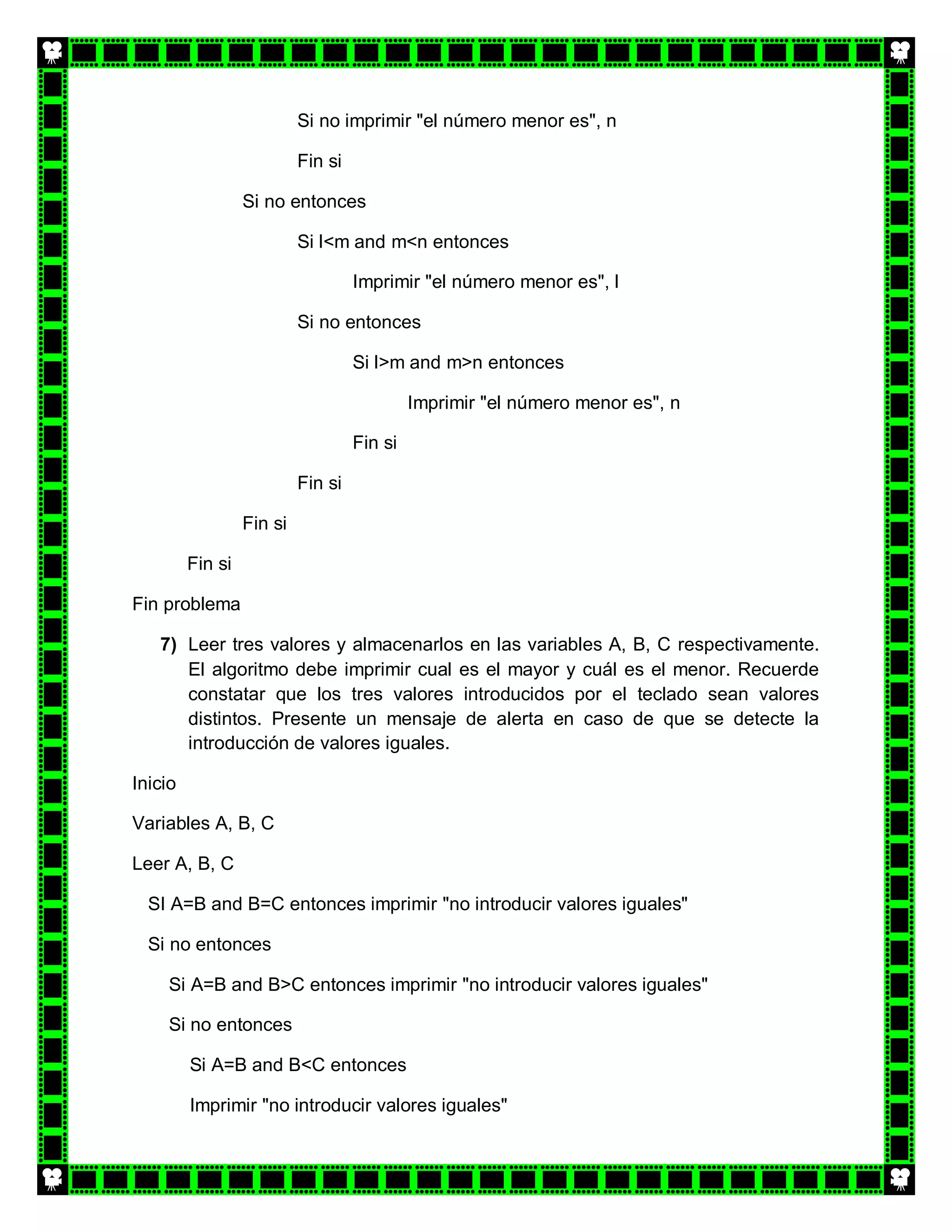 Si no imprimir "el número menor es", n

                           Fin si

                  Si no entonces

                           Si l<m and m<n entonces

                                    Imprimir "el número menor es", l

                           Si no entonces

                                    Si l>m and m>n entonces

                                             Imprimir "el número menor es", n

                                    Fin si

                           Fin si

                  Fin si

         Fin si

Fin problema

   7) Leer tres valores y almacenarlos en las variables A, B, C respectivamente.
      El algoritmo debe imprimir cual es el mayor y cuál es el menor. Recuerde
      constatar que los tres valores introducidos por el teclado sean valores
      distintos. Presente un mensaje de alerta en caso de que se detecte la
      introducción de valores iguales.

Inicio

Variables A, B, C

Leer A, B, C

  SI A=B and B=C entonces imprimir "no introducir valores iguales"

  Si no entonces

     Si A=B and B>C entonces imprimir "no introducir valores iguales"

     Si no entonces

         Si A=B and B<C entonces

         Imprimir "no introducir valores iguales"
 