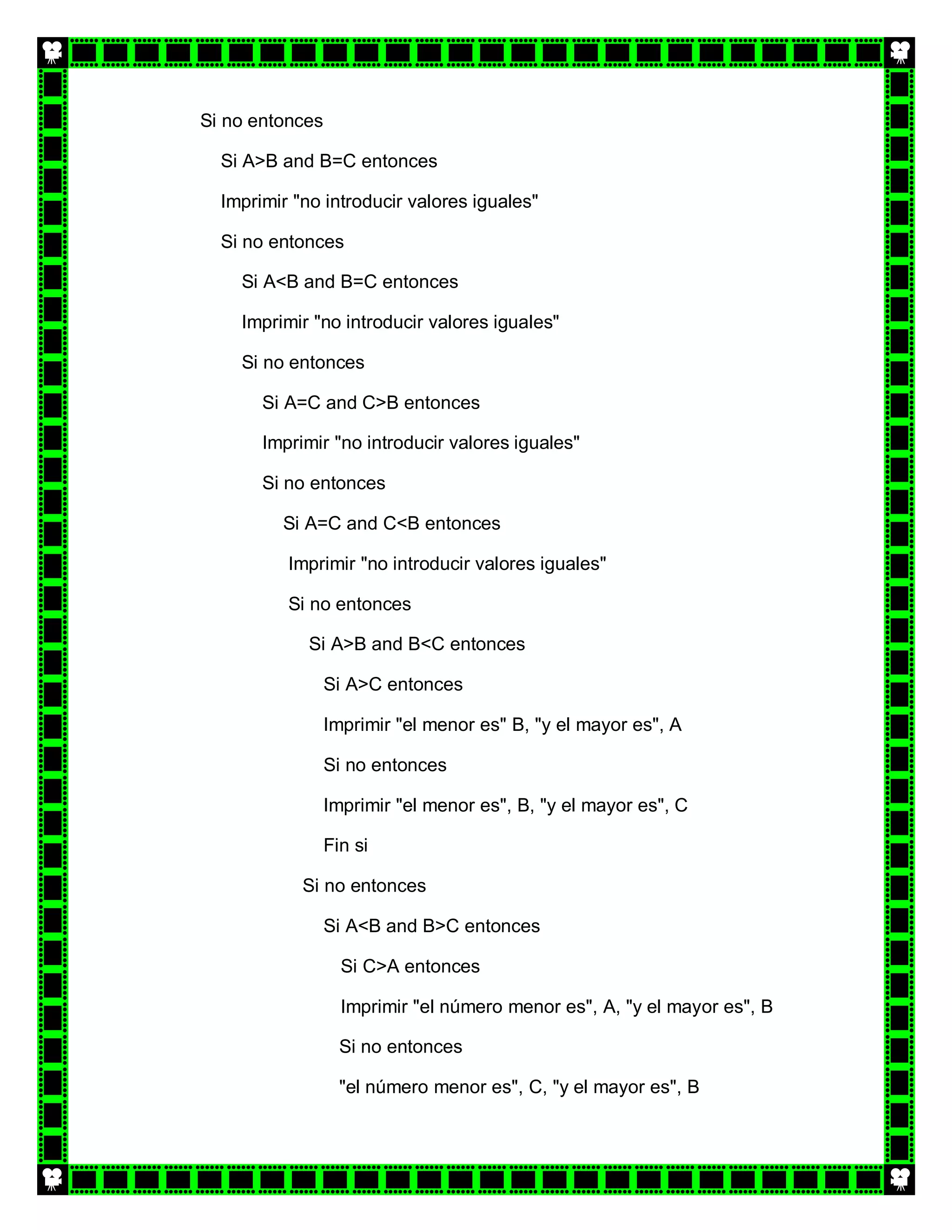 Si no entonces

  Si A>B and B=C entonces

  Imprimir "no introducir valores iguales"

  Si no entonces

    Si A<B and B=C entonces

    Imprimir "no introducir valores iguales"

    Si no entonces

       Si A=C and C>B entonces

       Imprimir "no introducir valores iguales"

       Si no entonces

         Si A=C and C<B entonces

          Imprimir "no introducir valores iguales"

          Si no entonces

             Si A>B and B<C entonces

                 Si A>C entonces

                 Imprimir "el menor es" B, "y el mayor es", A

                 Si no entonces

                 Imprimir "el menor es", B, "y el mayor es", C

                 Fin si

            Si no entonces

                 Si A<B and B>C entonces

                   Si C>A entonces

                   Imprimir "el número menor es", A, "y el mayor es", B

                   Si no entonces

                   "el número menor es", C, "y el mayor es", B
 