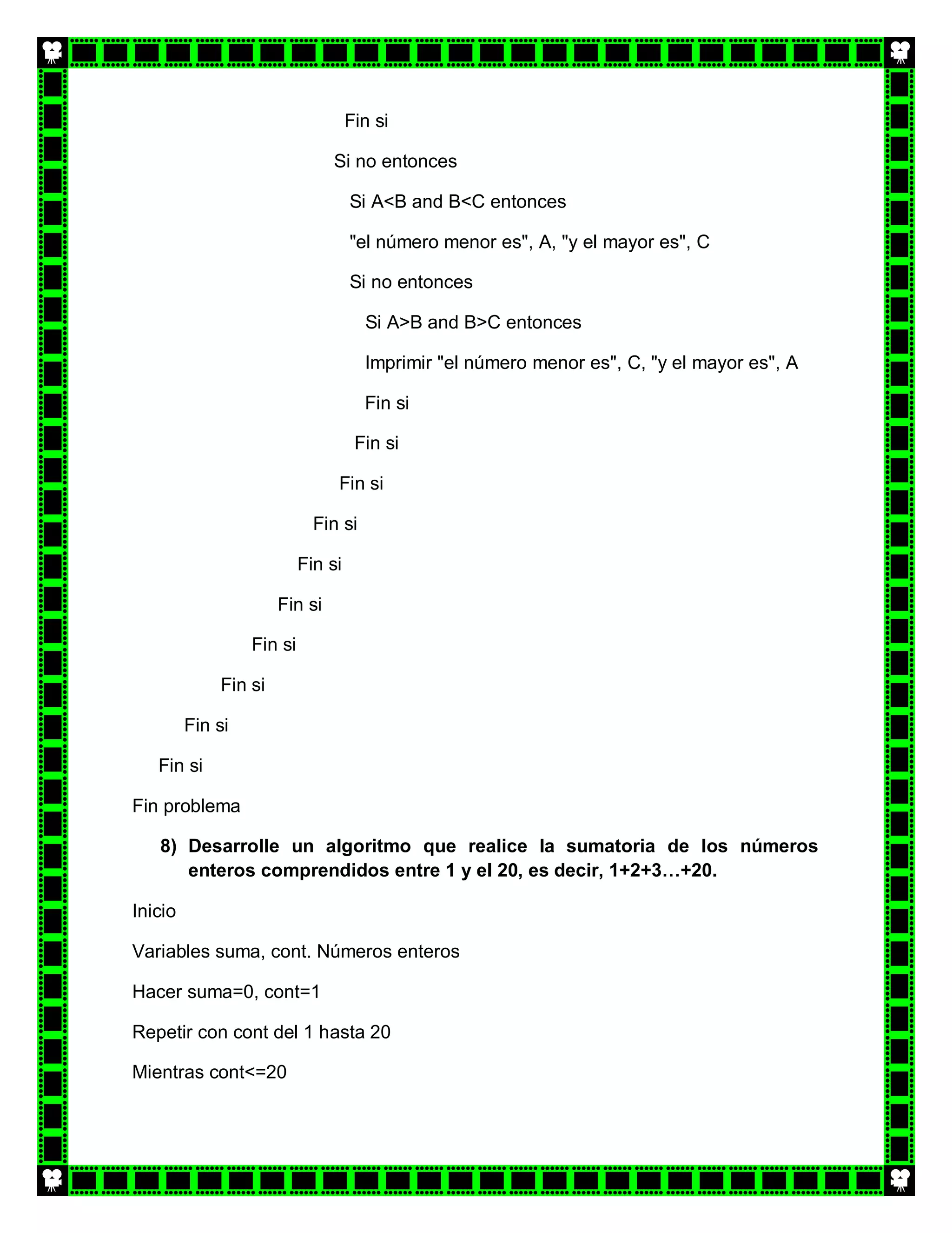 Fin si

                               Si no entonces

                                    Si A<B and B<C entonces

                                    "el número menor es", A, "y el mayor es", C

                                    Si no entonces

                                      Si A>B and B>C entonces

                                      Imprimir "el número menor es", C, "y el mayor es", A

                                      Fin si

                                     Fin si

                                Fin si

                             Fin si

                           Fin si

                      Fin si

                  Fin si

             Fin si

         Fin si

   Fin si

Fin problema

   8) Desarrolle un algoritmo que realice la sumatoria de los números
      enteros comprendidos entre 1 y el 20, es decir, 1+2+3…+20.

Inicio

Variables suma, cont. Números enteros

Hacer suma=0, cont=1

Repetir con cont del 1 hasta 20

Mientras cont<=20
 