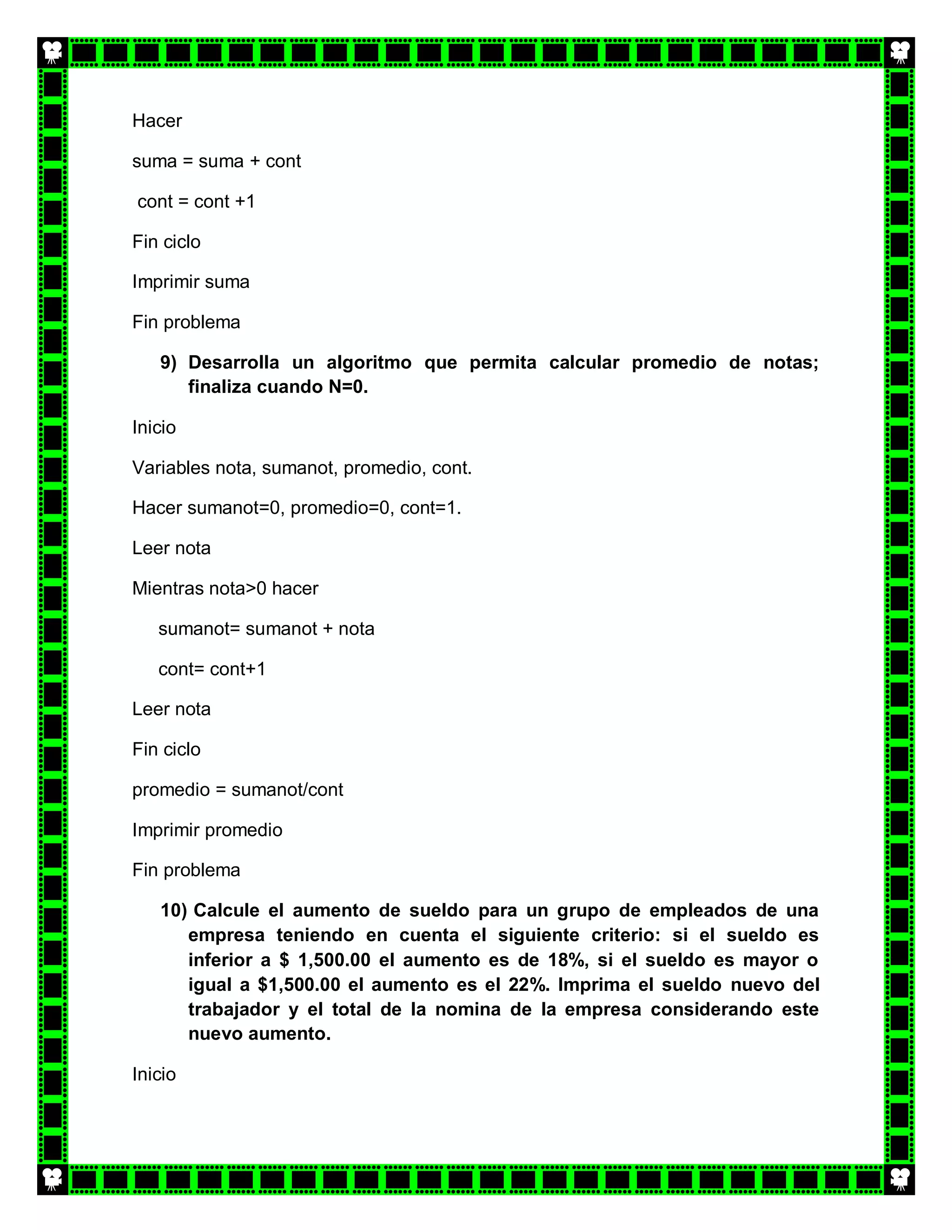Hacer

suma = suma + cont

cont = cont +1

Fin ciclo

Imprimir suma

Fin problema

   9) Desarrolla un algoritmo que permita calcular promedio de notas;
      finaliza cuando N=0.

Inicio

Variables nota, sumanot, promedio, cont.

Hacer sumanot=0, promedio=0, cont=1.

Leer nota

Mientras nota>0 hacer

   sumanot= sumanot + nota

   cont= cont+1

Leer nota

Fin ciclo

promedio = sumanot/cont

Imprimir promedio

Fin problema

   10) Calcule el aumento de sueldo para un grupo de empleados de una
      empresa teniendo en cuenta el siguiente criterio: si el sueldo es
      inferior a $ 1,500.00 el aumento es de 18%, si el sueldo es mayor o
      igual a $1,500.00 el aumento es el 22%. Imprima el sueldo nuevo del
      trabajador y el total de la nomina de la empresa considerando este
      nuevo aumento.

Inicio
 