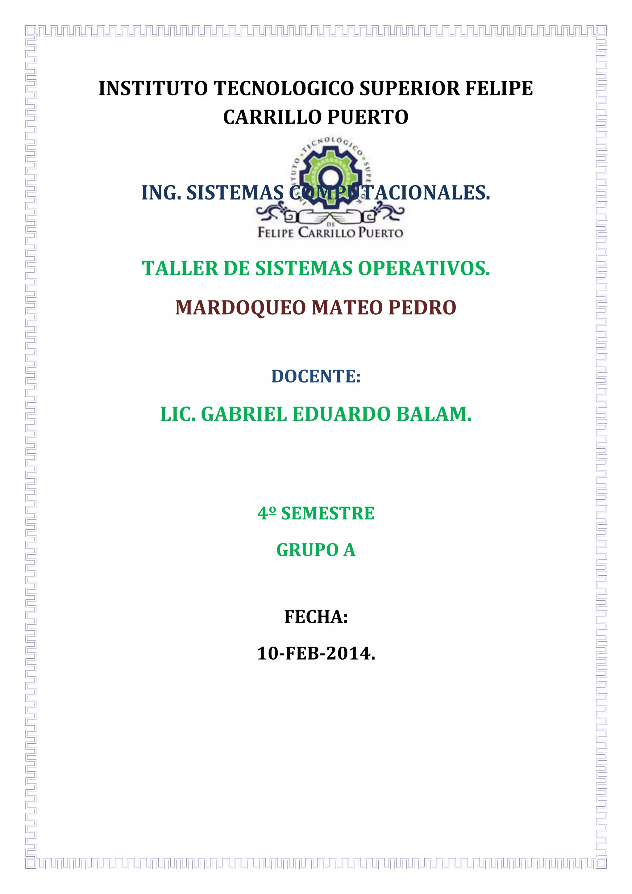 INSTITUTO TECNOLOGICO SUPERIOR FELIPE
CARRILLO PUERTO
ING. SISTEMAS COMPUTACIONALES.
TALLER DE SISTEMAS OPERATIVOS.
MARDOQUEO MATEO PEDRO
DOCENTE:

LIC. GABRIEL EDUARDO BALAM.

4º SEMESTRE
GRUPO A
FECHA:
10-FEB-2014.

 