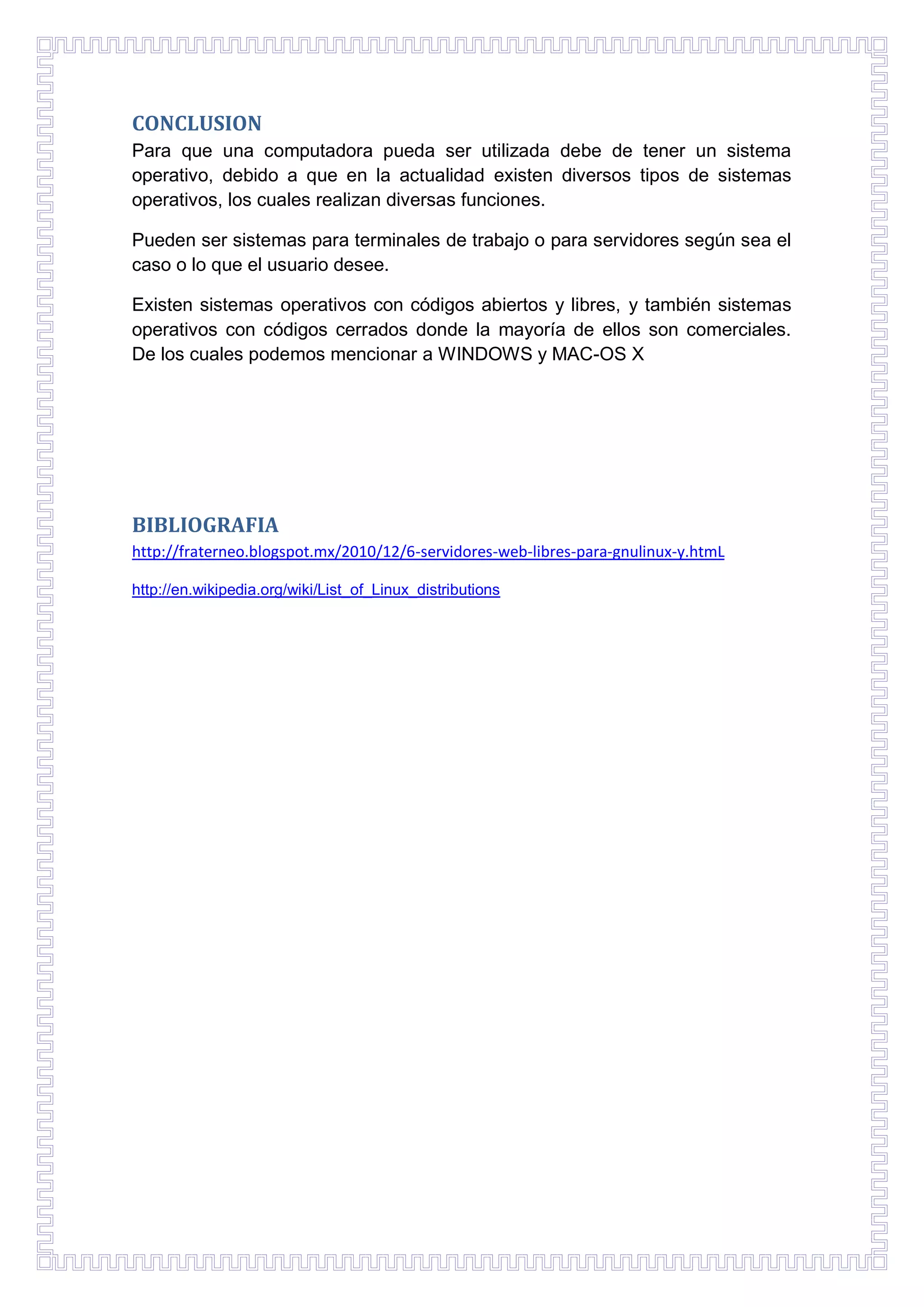 CONCLUSION
Para que una computadora pueda ser utilizada debe de tener un sistema
operativo, debido a que en la actualidad existen diversos tipos de sistemas
operativos, los cuales realizan diversas funciones.
Pueden ser sistemas para terminales de trabajo o para servidores según sea el
caso o lo que el usuario desee.
Existen sistemas operativos con códigos abiertos y libres, y también sistemas
operativos con códigos cerrados donde la mayoría de ellos son comerciales.
De los cuales podemos mencionar a WINDOWS y MAC-OS X

BIBLIOGRAFIA
http://fraterneo.blogspot.mx/2010/12/6-servidores-web-libres-para-gnulinux-y.htmL
http://en.wikipedia.org/wiki/List_of_Linux_distributions

 