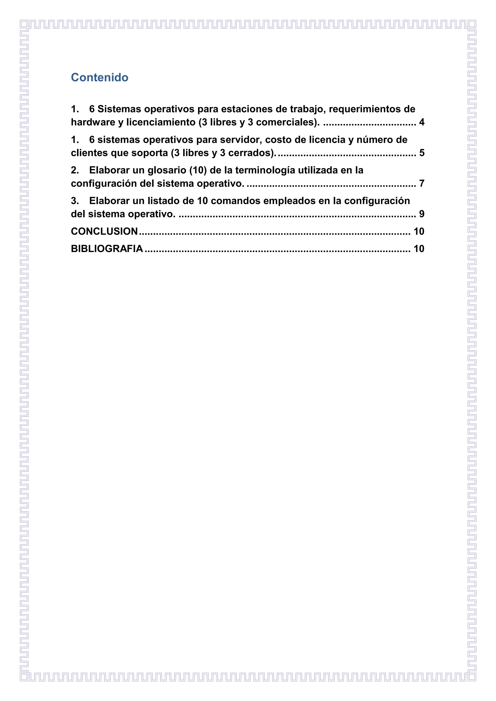 Contenido
1. 6 Sistemas operativos para estaciones de trabajo, requerimientos de
hardware y licenciamiento (3 libres y 3 comerciales). ................................. 4
1. 6 sistemas operativos para servidor, costo de licencia y número de
clientes que soporta (3 libres y 3 cerrados). ................................................. 5
2. Elaborar un glosario (10) de la terminología utilizada en la
configuración del sistema operativo. ............................................................ 7
3. Elaborar un listado de 10 comandos empleados en la configuración
del sistema operativo. .................................................................................... 9
CONCLUSION ................................................................................................ 10
BIBLIOGRAFIA .............................................................................................. 10

 