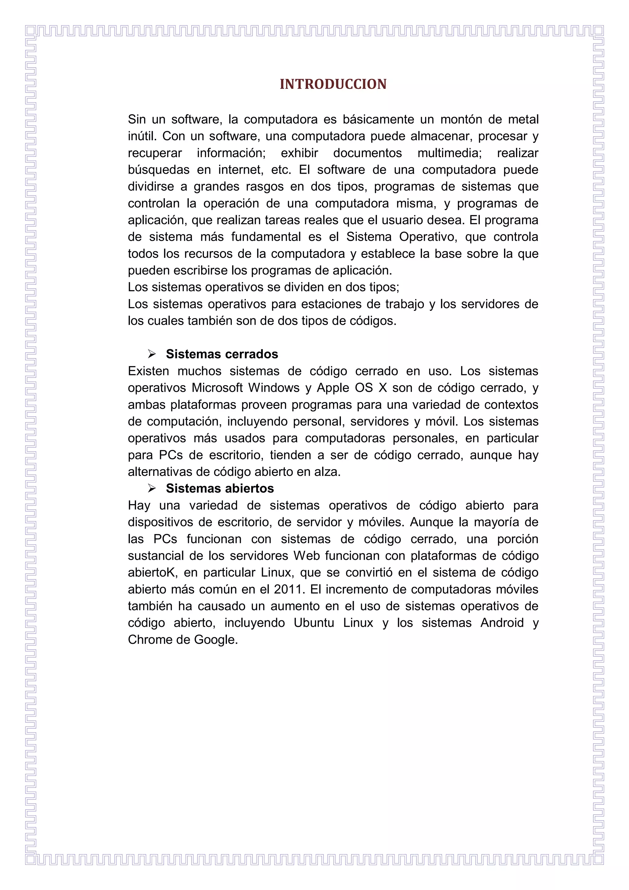 INTRODUCCION
Sin un software, la computadora es básicamente un montón de metal
inútil. Con un software, una computadora puede almacenar, procesar y
recuperar información; exhibir documentos multimedia; realizar
búsquedas en internet, etc. El software de una computadora puede
dividirse a grandes rasgos en dos tipos, programas de sistemas que
controlan la operación de una computadora misma, y programas de
aplicación, que realizan tareas reales que el usuario desea. El programa
de sistema más fundamental es el Sistema Operativo, que controla
todos los recursos de la computadora y establece la base sobre la que
pueden escribirse los programas de aplicación.
Los sistemas operativos se dividen en dos tipos;
Los sistemas operativos para estaciones de trabajo y los servidores de
los cuales también son de dos tipos de códigos.
 Sistemas cerrados
Existen muchos sistemas de código cerrado en uso. Los sistemas
operativos Microsoft Windows y Apple OS X son de código cerrado, y
ambas plataformas proveen programas para una variedad de contextos
de computación, incluyendo personal, servidores y móvil. Los sistemas
operativos más usados para computadoras personales, en particular
para PCs de escritorio, tienden a ser de código cerrado, aunque hay
alternativas de código abierto en alza.
 Sistemas abiertos
Hay una variedad de sistemas operativos de código abierto para
dispositivos de escritorio, de servidor y móviles. Aunque la mayoría de
las PCs funcionan con sistemas de código cerrado, una porción
sustancial de los servidores Web funcionan con plataformas de código
abiertoK, en particular Linux, que se convirtió en el sistema de código
abierto más común en el 2011. El incremento de computadoras móviles
también ha causado un aumento en el uso de sistemas operativos de
código abierto, incluyendo Ubuntu Linux y los sistemas Android y
Chrome de Google.

 