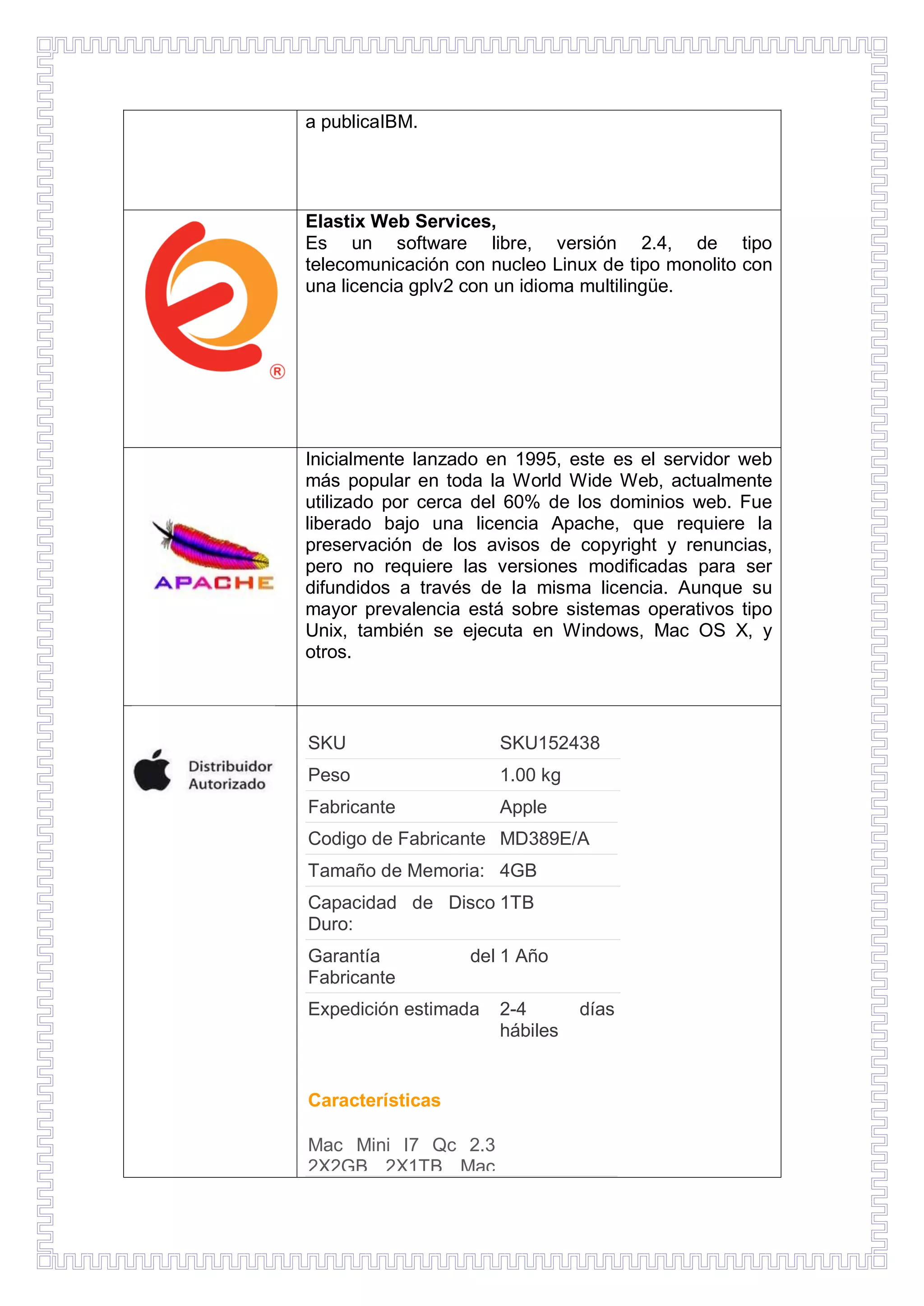 a publicaIBM.

Elastix Web Services,
Es un software libre, versión 2.4, de tipo
telecomunicación con nucleo Linux de tipo monolito con
una licencia gplv2 con un idioma multilingüe.

Inicialmente lanzado en 1995, este es el servidor web
más popular en toda la World Wide Web, actualmente
utilizado por cerca del 60% de los dominios web. Fue
liberado bajo una licencia Apache, que requiere la
preservación de los avisos de copyright y renuncias,
pero no requiere las versiones modificadas para ser
difundidos a través de la misma licencia. Aunque su
mayor prevalencia está sobre sistemas operativos tipo
Unix, también se ejecuta en Windows, Mac OS X, y
otros.

SKU

SKU152438

Peso

1.00 kg

Fabricante

Apple

Codigo de Fabricante MD389E/A
Tamaño de Memoria: 4GB
Capacidad de Disco 1TB
Duro:
Garantía
Fabricante

del 1 Año

Expedición estimada

Características
Mac Mini I7 Qc 2.3
2X2GB 2X1TB Mac

2-4
hábiles

días

 