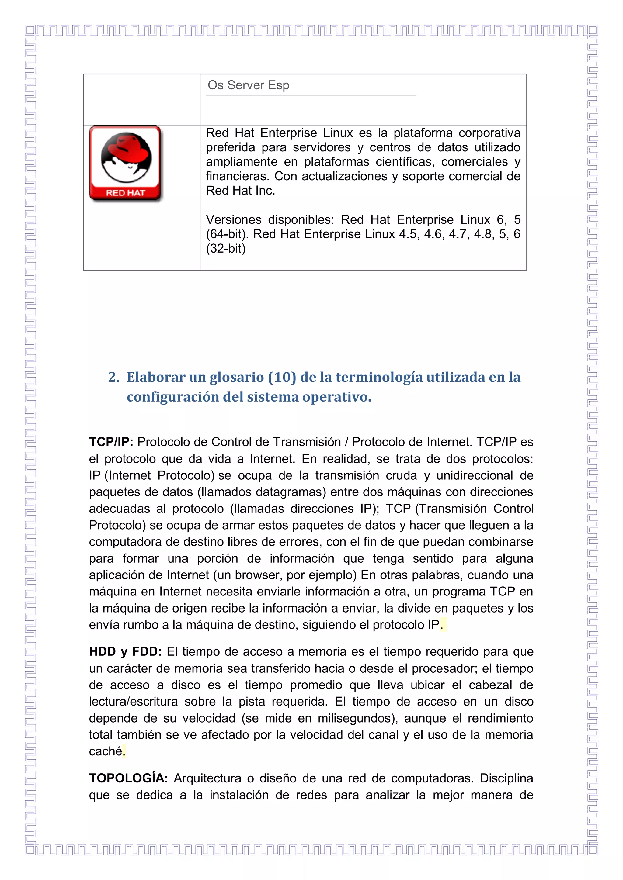 Os Server Esp

Red Hat Enterprise Linux es la plataforma corporativa
preferida para servidores y centros de datos utilizado
ampliamente en plataformas científicas, comerciales y
financieras. Con actualizaciones y soporte comercial de
Red Hat Inc.
Versiones disponibles: Red Hat Enterprise Linux 6, 5
(64-bit). Red Hat Enterprise Linux 4.5, 4.6, 4.7, 4.8, 5, 6
(32-bit)

2. Elaborar un glosario (10) de la terminología utilizada en la
configuración del sistema operativo.
TCP/IP: Protocolo de Control de Transmisión / Protocolo de Internet. TCP/IP es
el protocolo que da vida a Internet. En realidad, se trata de dos protocolos:
IP (Internet Protocolo) se ocupa de la transmisión cruda y unidireccional de
paquetes de datos (llamados datagramas) entre dos máquinas con direcciones
adecuadas al protocolo (llamadas direcciones IP); TCP (Transmisión Control
Protocolo) se ocupa de armar estos paquetes de datos y hacer que lleguen a la
computadora de destino libres de errores, con el fin de que puedan combinarse
para formar una porción de información que tenga sentido para alguna
aplicación de Internet (un browser, por ejemplo) En otras palabras, cuando una
máquina en Internet necesita enviarle información a otra, un programa TCP en
la máquina de origen recibe la información a enviar, la divide en paquetes y los
envía rumbo a la máquina de destino, siguiendo el protocolo IP.
HDD y FDD: El tiempo de acceso a memoria es el tiempo requerido para que
un carácter de memoria sea transferido hacia o desde el procesador; el tiempo
de acceso a disco es el tiempo promedio que lleva ubicar el cabezal de
lectura/escritura sobre la pista requerida. El tiempo de acceso en un disco
depende de su velocidad (se mide en milisegundos), aunque el rendimiento
total también se ve afectado por la velocidad del canal y el uso de la memoria
caché.
TOPOLOGÍA: Arquitectura o diseño de una red de computadoras. Disciplina
que se dedica a la instalación de redes para analizar la mejor manera de

 