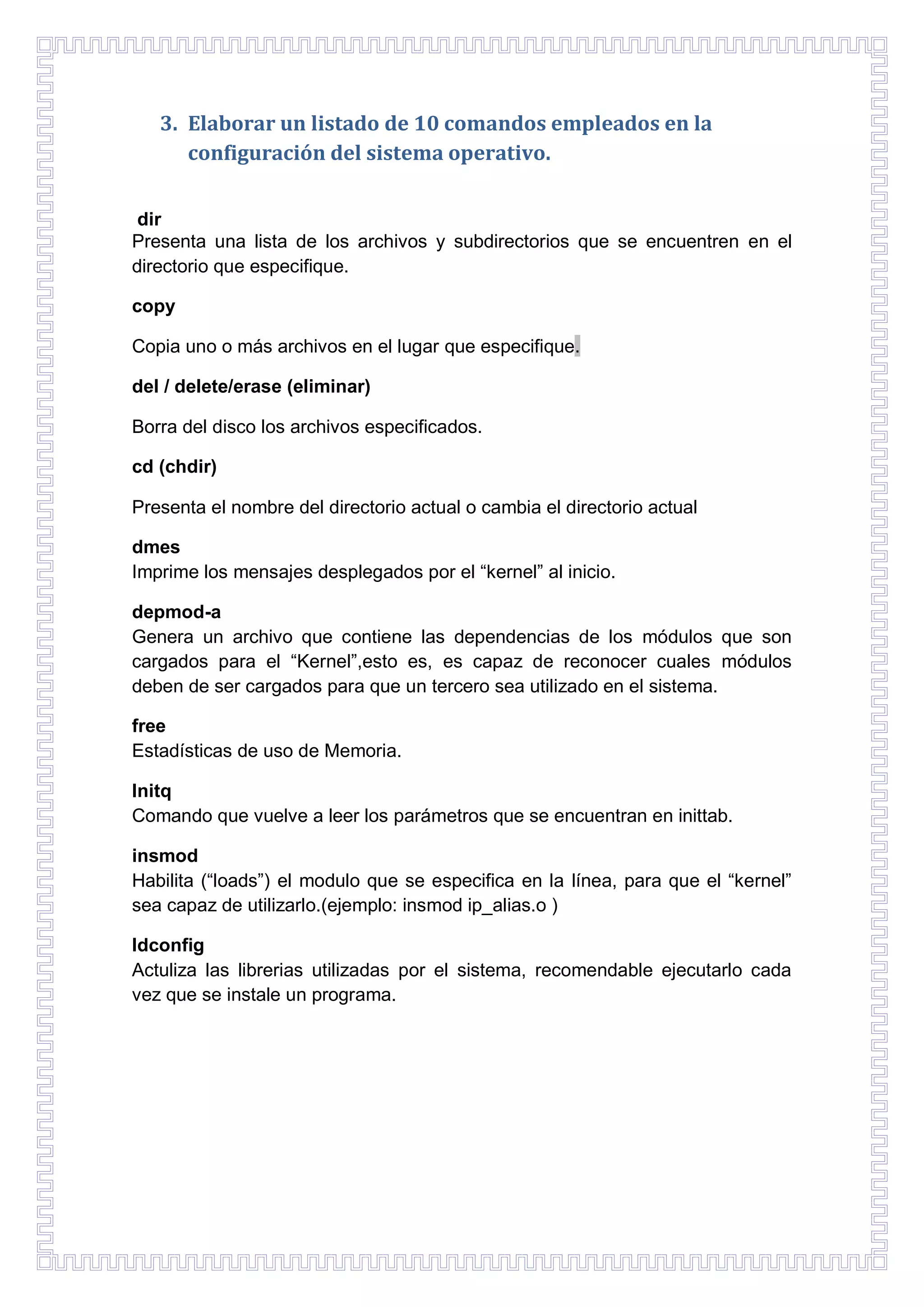 3. Elaborar un listado de 10 comandos empleados en la
configuración del sistema operativo.
dir
Presenta una lista de los archivos y subdirectorios que se encuentren en el
directorio que especifique.
copy
Copia uno o más archivos en el lugar que especifique.
del / delete/erase (eliminar)
Borra del disco los archivos especificados.
cd (chdir)
Presenta el nombre del directorio actual o cambia el directorio actual
dmes
Imprime los mensajes desplegados por el “kernel” al inicio.
depmod-a
Genera un archivo que contiene las dependencias de los módulos que son
cargados para el “Kernel”,esto es, es capaz de reconocer cuales módulos
deben de ser cargados para que un tercero sea utilizado en el sistema.
free
Estadísticas de uso de Memoria.
Initq
Comando que vuelve a leer los parámetros que se encuentran en inittab.
insmod
Habilita (“loads”) el modulo que se especifica en la línea, para que el “kernel”
sea capaz de utilizarlo.(ejemplo: insmod ip_alias.o )
ldconfig
Actuliza las librerias utilizadas por el sistema, recomendable ejecutarlo cada
vez que se instale un programa.

 