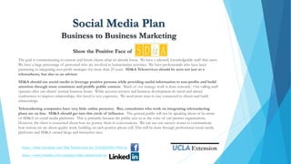 Social Media Plan
Business to Business Marketing
Show the Positive Face of
The goal is communicating to current and future clients what we already know. We have a talented, knowledgeable staff that cares.
We have a large percentage of personnel who are involved in humanitarian activities. We have professionals who have been
partnering in integrating non-profit strategies for more than 25 years. SD&A Teleservices should be seen not just as a
telemarketer, but also as an advisor.
SD&A should use social media to leverage positive persona while providing useful information to non-profits and build
attention through more consistent and prolific public content. Much of our strategy work is done remotely. Our calling staff
operates after our clients’ normal business hours. While account services and business development do travel and attend
conferences to improve relationships, this travel is very expensive. We need more ways to stay connected to clients and build
relationships.
Telemarketing companies have very little online presence. But, consultants who work on integrating telemarketing
plans are on line. SD&A should get into this circle of influence. The general public will not be speaking about or be aware
of SD&A on social media platforms. This is primarily because the public sees us as the voice of our partner organizations.
However, the client is concerned about how we portray them in conversations. We can use our success stories to communicate
how serious we are about quality work, building on each positive phone call. This will be done through professional social media
platforms and SD&A owned blogs and interactive sites.
https://www.facebook.com/SDA-Teleservices-Inc-121635254763/?fref=ts
https://www.linkedin.com/company/sd&a-teleservices-inc
 
