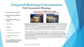 Integrated Marketing Communication
Full Consultative Planning
Excerpt of IMC Example
“Our Community’s Home for Culture & Entertainment”
The primary benefit of this center is providing cultural events and entertainment
for the local community. There are other theaters in near by communities that provide
similar entertainment. The Theatre’s prices are slightly higher than their competitors for
some of the products. The main differentiator is the location. The area around the
theater is more picturesque than the other community theatres. It is so beautiful that
many weddings are planned in the pavilion, and the surrounding restaurants are classier.
While the performing arts center has varied products to market, all of the messages
should refer back to one single message to focus the persona and brand in marketing
media. The main message should be, “We are our community’s home for culture
and entertainment.” This message could become a slogan that strategically appears
with the name. Pictures of the location, such as the already published pictures of the
fountain area and theatre, will have a more prominent placement with the name. This will
highlight the differentiator
 Target Audience Analysis
 Main Message and Brand
Image
 Media Mix and Message
Goals
o Public Relations
o Internet
Marketing
o Social Media
o Direct Marketing and Promotions
o Outside Marketing and
Flyers
 General Media Mix Timing
Full Plan Example Available Upon Request
 